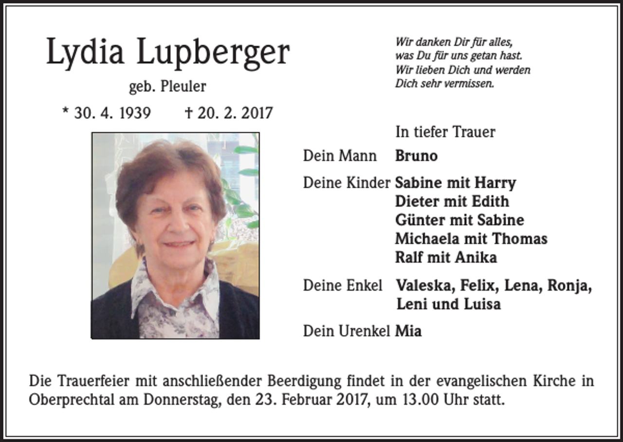 <p>Lydia Lupberger</p><p>Wir danken Dir für alles,<br />was Du für uns getan hast.<br />Wir lieben Dich und werden<br />Dich sehr vermissen.</p><p>geb. Pleuler<br />* 30. 4. 1939 † 20. 2. 2017<br />Dein Mann</p><p>In tiefer Trauer<br />Bruno</p><p>Deine Kinder Sabine mit Harry<br />Dieter mit Edith<br />Günter mit Sabine<br />Michaela mit Thomas<br />Ralf mit Anika<br />Deine Enkel V<br />aleska, Felix, Lena, Ronja,<br />Leni und Luisa<br />Dein Urenkel Mia<br />Die Trauerfeier mit anschließender Beerdigung findet in der evangelischen Kirche in<br />Oberprechtal am Donnerstag, den 23. Februar 2017, um 13.00 Uhr statt.</p>