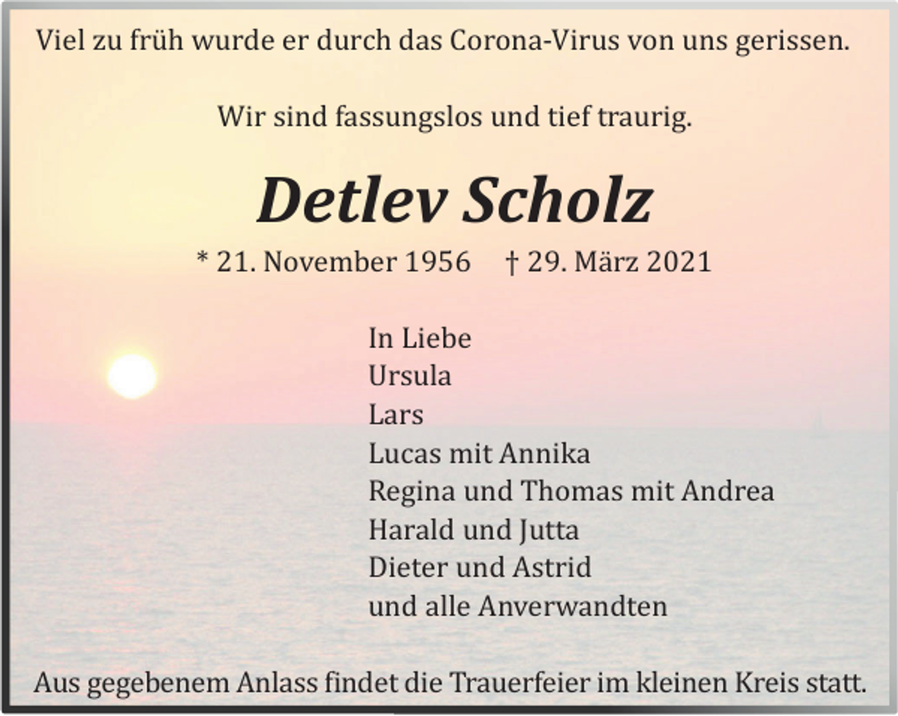 <p>Viel zu frü h wurde er durch das Corona-Virus von uns gerissen.<br />Wir sind fassungslos und tief traurig.</p><p>Detlev Scholz<br />* 21. November 1956</p><p>† 29. Mä rz 2021</p><p>In Liebe<br />Ursula<br />Lars<br />Lucas mit Annika<br />Regina und Thomas mit Andrea<br />Harald und Jutta<br />Dieter und Astrid<br />und alle Anverwandten<br />Aus gegebenem Anlass findet die Trauerfeier im kleinen Kreis statt.</p>