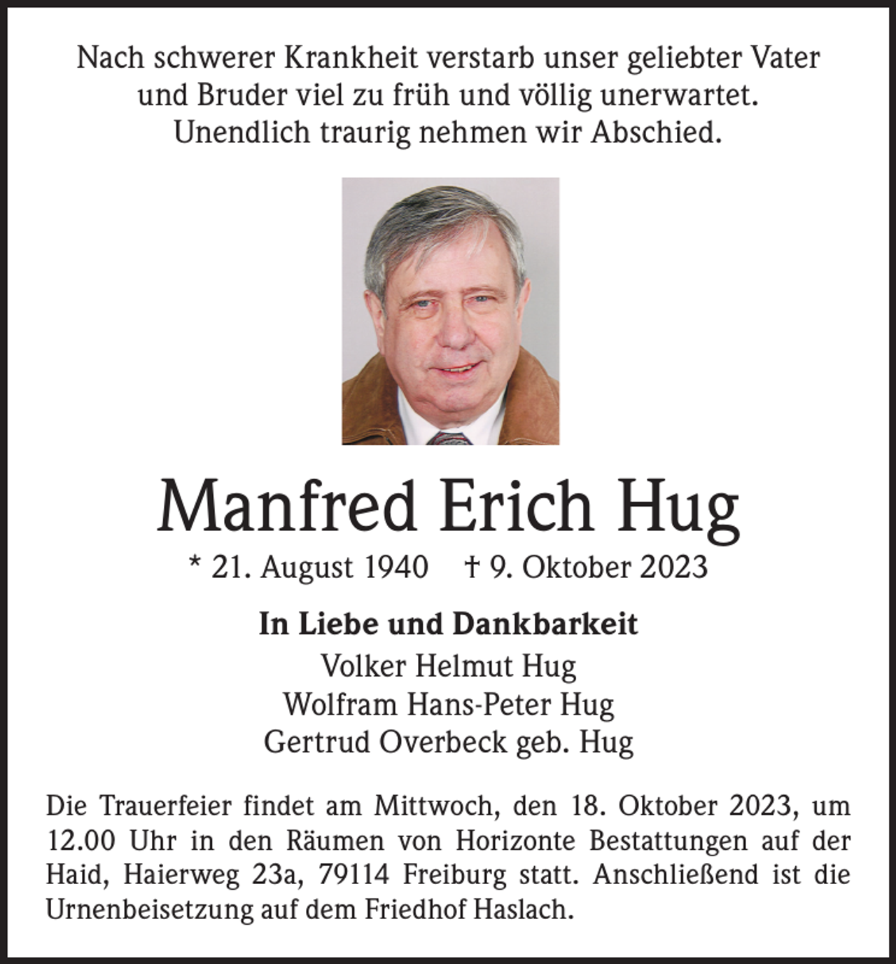 <p>Nach schwerer Krankheit verstarb unser geliebter Vater<br />und Bruder viel zu früh und völlig unerwartet.<br />Unendlich traurig nehmen wir Abschied.</p><p>Manfred Erich Hug<br />* 21. August 1940 † 9. Oktober 2023<br />In Liebe und Dankbarkeit<br />Volker Helmut Hug<br />Wolfram Hans-Peter Hug<br />Gertrud Overbeck geb. Hug<br />Die Trauerfeier findet am Mittwoch, den 18. Oktober 2023, um<br />12.00 Uhr in den Räumen von Horizonte ­Bestattungen auf der<br />Haid, Haierweg 23a, 79114 Freiburg statt. ­A nschließend ist die<br />Urnenbeisetzung auf dem Friedhof ­Haslach.</p>