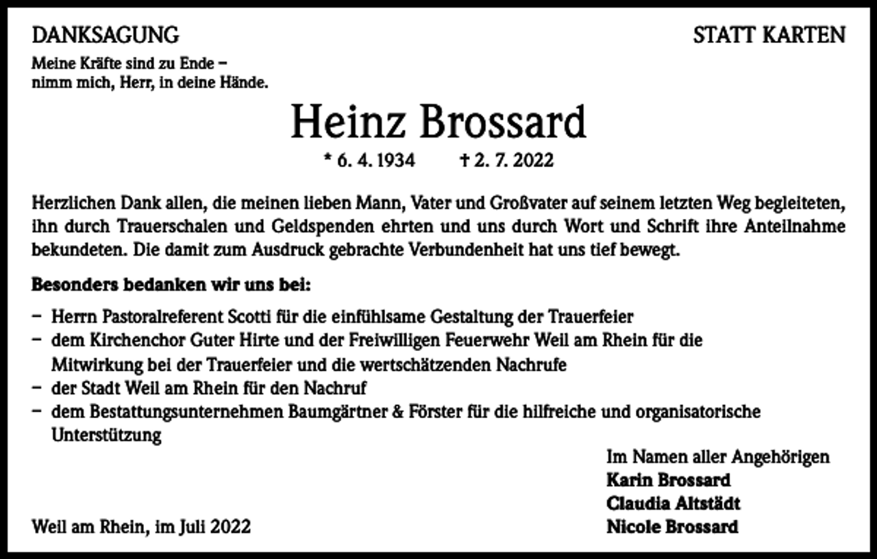 <p>DANKSAGUNG</p><p>STATT KARTEN</p><p>Meine Kräfte sind zu Ende –<br />nimm mich, Herr, in deine Hände.</p><p>Heinz Brossard<br />* 6. 4. 1934 † 2. 7. 2022</p><p>Herzlichen Dank allen, die meinen lieben Mann, Vater und Großvater auf seinem letzten Weg begleiteten,<br />ihn durch Trauerschalen und Geldspenden ehrten und uns durch Wort und Schrift ihre Anteilnahme<br />bekundeten. Die damit zum Ausdruck gebrachte Verbundenheit hat uns tief bewegt.<br />Besonders bedanken wir uns bei:<br />– Herrn Pastoralreferent Scotti für die einfühlsame Gestaltung der Trauerfeier<br />– dem Kirchenchor Guter Hirte und der Freiwilligen Feuerwehr Weil am Rhein für die<br />Mitwirkung bei der Trauerfeier und die wertschätzenden Nachrufe<br />– der Stadt Weil am Rhein für den Nachruf<br />– dem Bestattungsunternehmen Baumgärtner &amp; Förster für die hilfreiche und organisatorische<br />Unterstützung</p><p>Im Namen aller Angehörigen</p><p>Karin Brossard</p><p>Claudia Altstädt<br />Weil am Rhein, im Juli 2022<br />Nicole Brossard</p>