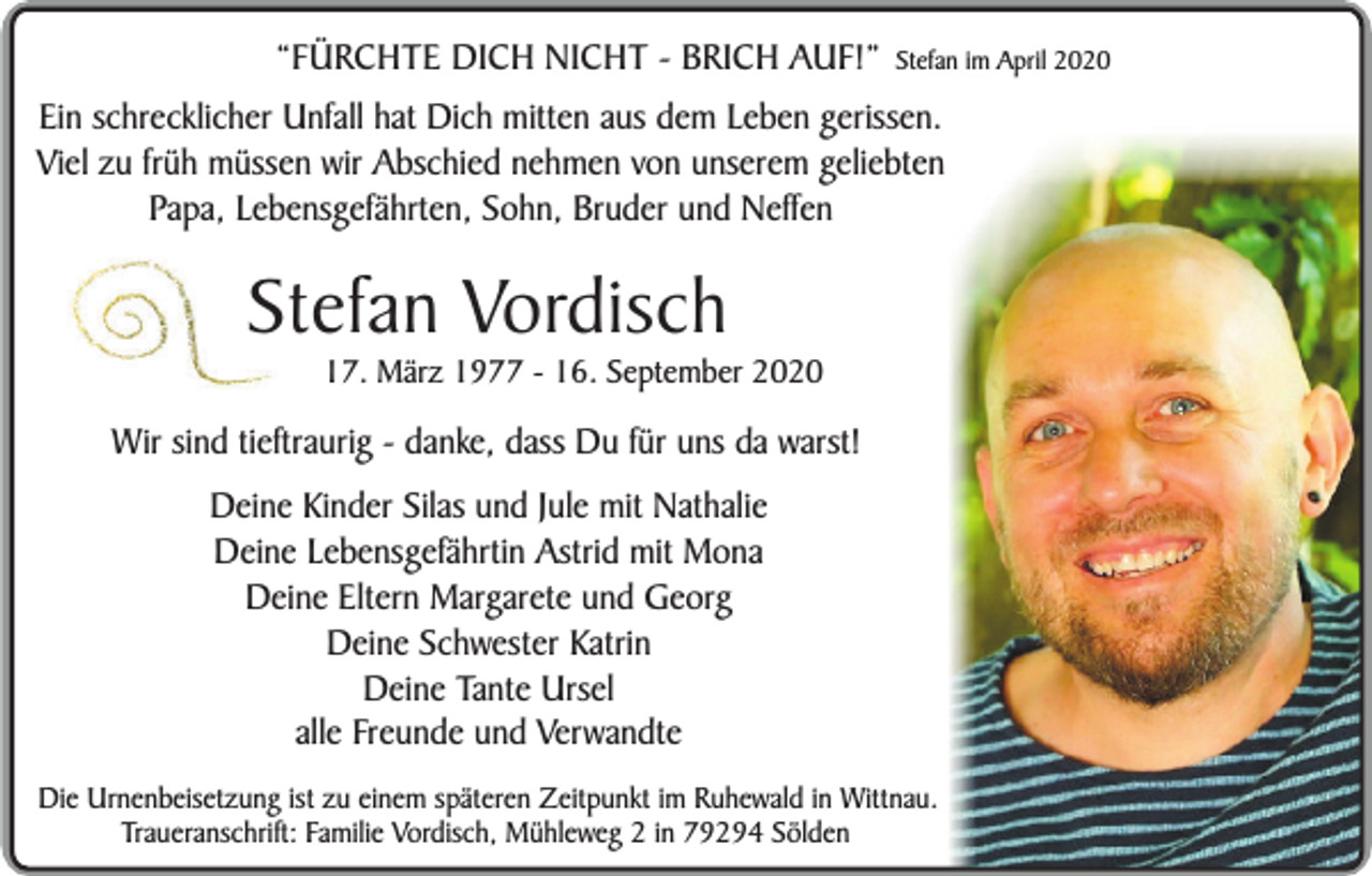 <p>“FÜRCHTE DICH NICHT - BRICH AUF!”</p><p>Stefan im April 2020</p><p>Ein schrecklicher Unfall hat Dich mitten aus dem Leben gerissen.<br />Viel zu früh müssen wir Abschied nehmen von unserem geliebten<br />Papa, Lebensgefährten, Sohn, Bruder und Neffen</p><p>Stefan Vordisch</p><p>17. März 1977 - 16. September 2020</p><p>Wir sind tieftraurig - danke, dass Du für uns da warst!<br />Deine Kinder Silas und Jule mit Nathalie<br />Deine Lebensgefährtin Astrid mit Mona<br />Deine Eltern Margarete und Georg<br />Deine Schwester Katrin<br />Deine Tante Ursel<br />alle Freunde und Verwandte<br />Die Urnenbeisetzung ist zu einem späteren Zeitpunkt im Ruhewald in Wittnau.<br />Traueranschrift: Familie Vordisch, Mühleweg 2 in 79294 Sölden</p>