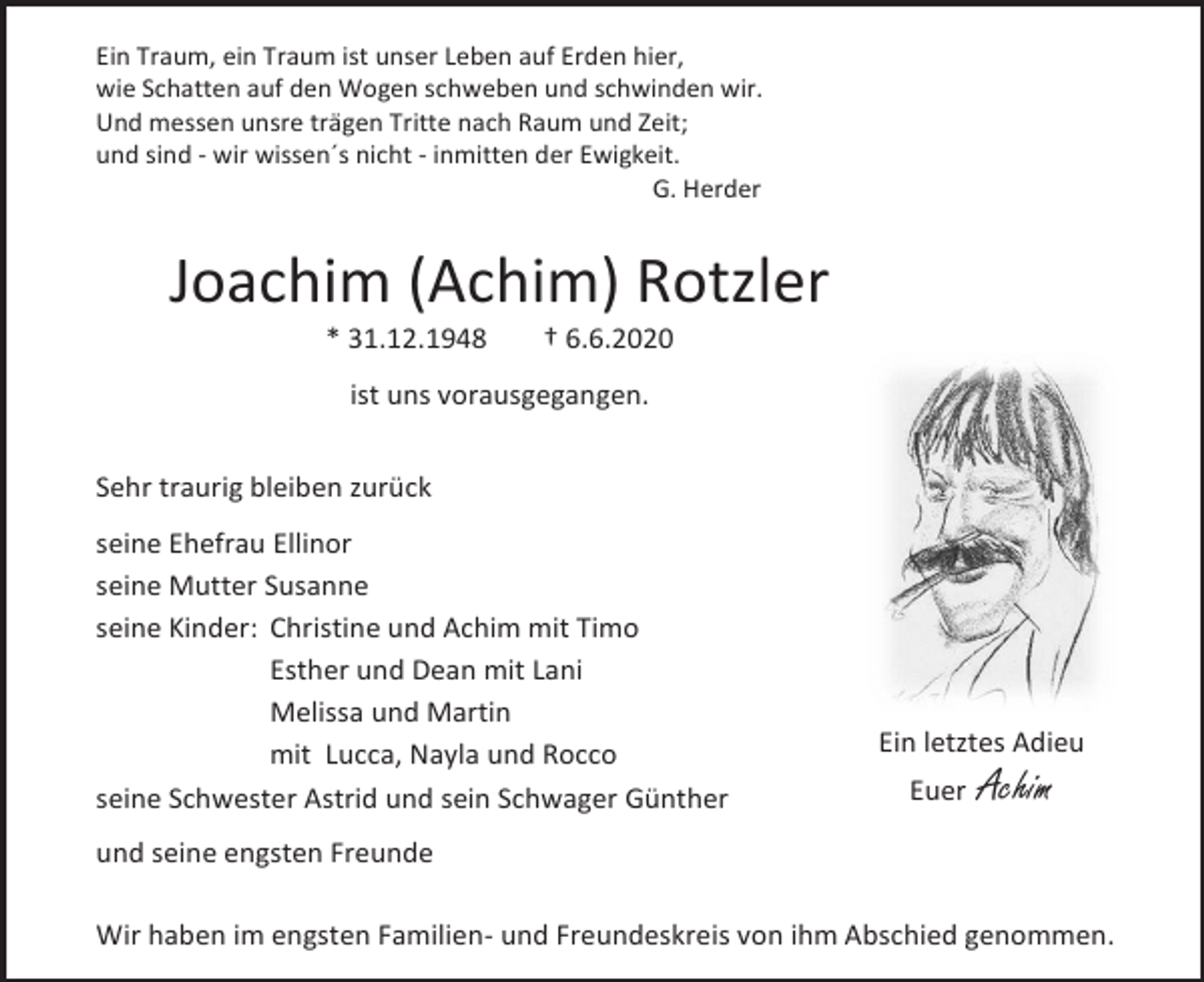 <p>Ein Traum, ein Traum ist unser Leben auf Erden hier,<br />wie Schatten auf den Wogen schweben und schwinden wir.<br />Und messen unsre trägen Tritte nach Raum und Zeit;<br />und sind - wir wissen´s nicht - inmitten der Ewigkeit.<br />G. Herder</p><p>Joachim (Achim) Rotzler<br />* 31.12.1948</p><p>† 6.6.2020</p><p>ist uns vorausgegangen.<br />Sehr traurig bleiben zurück<br />seine Ehefrau Ellinor<br />seine Mutter Susanne<br />seine Kinder: Christine und Achim mit Timo<br />Esther und Dean mit Lani<br />Melissa und Martin<br />mit Lucca, Nayla und Rocco<br />seine Schwester Astrid und sein Schwager Günther</p><p>Ein letztes Adieu<br />Euer</p><p>Achim</p><p>und seine engsten Freunde<br />Wir haben im engsten Familien- und Freundeskreis von ihm Abschied genommen.</p>