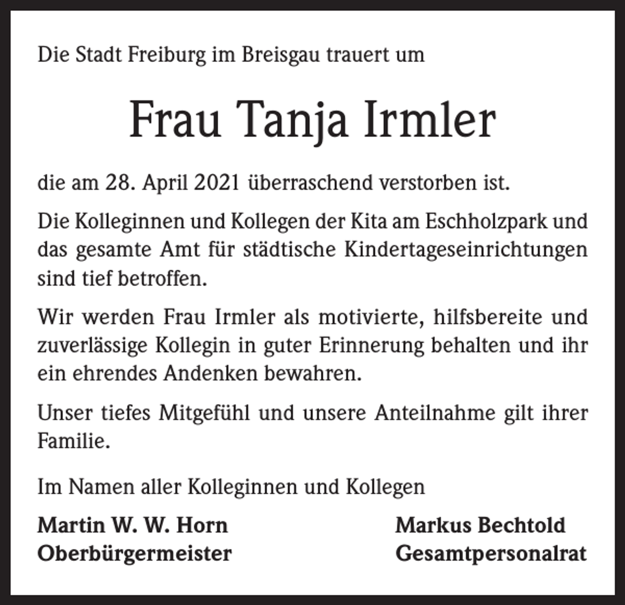 <p>Die Stadt Freiburg im Breisgau trauert um</p><p>Frau Tanja Irmler<br />die am 28. April 2021 überraschend verstorben ist.<br />Die Kolleginnen und Kollegen der Kita am Eschholzpark und<br />das gesamte Amt für städtische Kindertageseinrichtungen<br />sind tief betroffen.<br />Wir werden Frau Irmler als motivierte, hilfsbereite und<br />zuverlässige Kollegin in guter Erinnerung behalten und ihr<br />ein ehrendes Andenken bewahren.<br />Unser tiefes Mitgefühl und unsere Anteilnahme gilt ihrer<br />Familie.<br />Im Namen aller Kolleginnen und Kollegen<br />Martin W. W. Horn<br />Oberbürgermeister</p><p>Markus Bechtold<br />Gesamtpersonalrat</p>