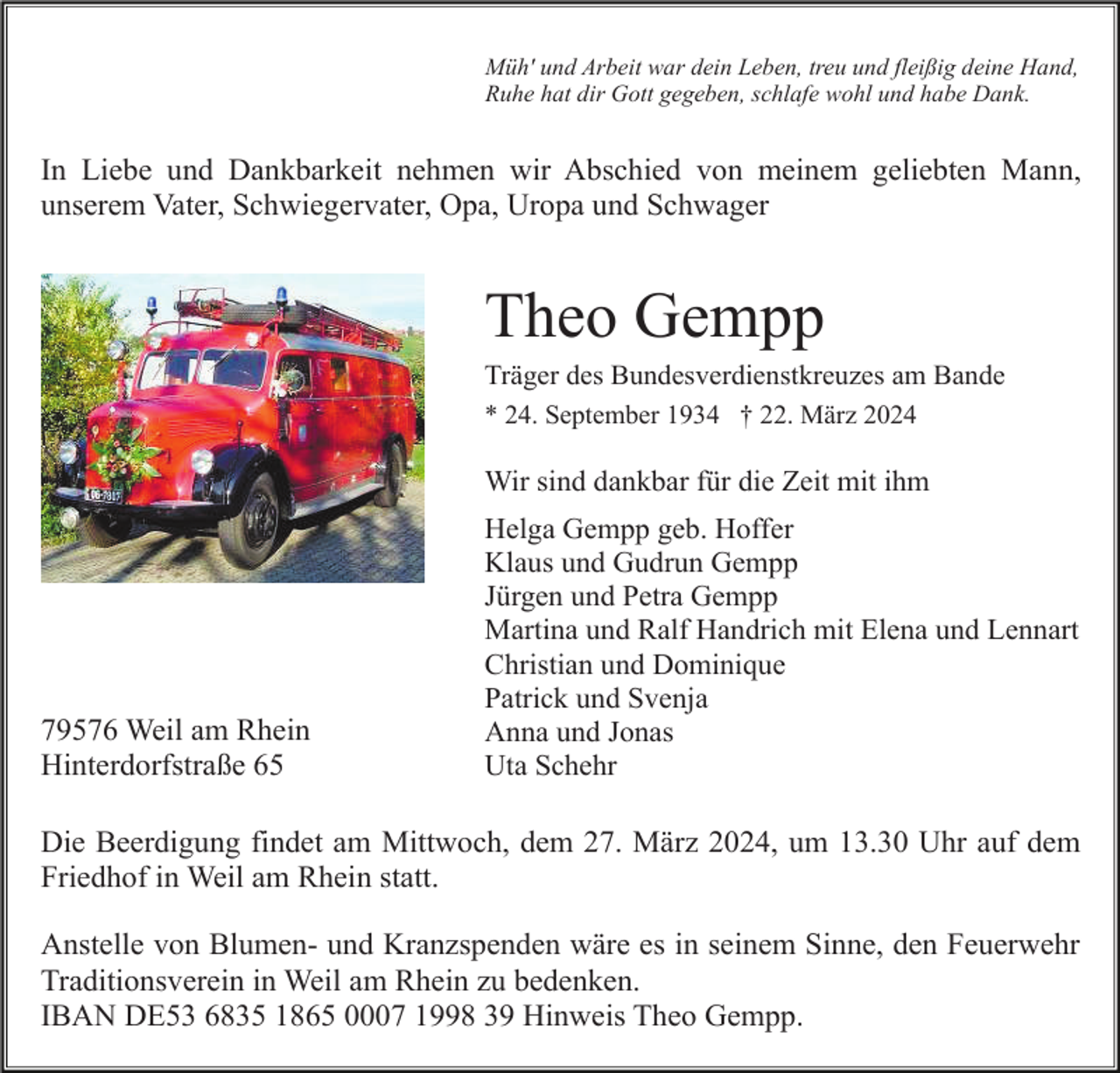 <p>Müh' und Arbeit war dein Leben, treu und fleißig deine Hand,<br />Ruhe hat dir Gott gegeben, schlafe wohl und habe Dank.</p><p>In Liebe und Dankbarkeit nehmen wir Abschied von meinem geliebten Mann,<br />unserem Vater, Schwiegervater, Opa, Uropa und Schwager</p><p>Theo Gempp<br />Träger des Bundesverdienstkreuzes am Bande<br />* 24. September 1934 † 22. März 2024</p><p>Wir sind dankbar für die Zeit mit ihm</p><p>79576 Weil am Rhein<br />Hinterdorfstraße 65</p><p>Helga Gempp geb. Hoffer<br />Klaus und Gudrun Gempp<br />Jürgen und Petra Gempp<br />Martina und Ralf Handrich mit Elena und Lennart<br />Christian und Dominique<br />Patrick und Svenja<br />Anna und Jonas<br />Uta Schehr</p><p>Die Beerdigung findet am Mittwoch, dem 27. März 2024, um 13.30 Uhr auf dem<br />Friedhof in Weil am Rhein statt.<br />Anstelle von Blumen- und Kranzspenden wäre es in seinem Sinne, den Feuerwehr<br />Traditionsverein in Weil am Rhein zu bedenken.<br />IBAN DE53 6835 1865 0007 1998 39 Hinweis Theo Gempp.</p>