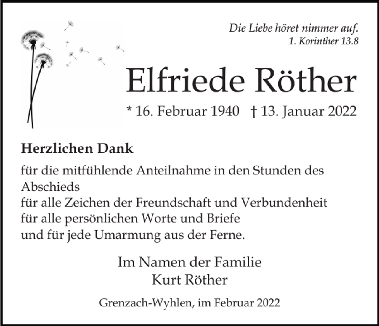 <p>Die Liebe höret nimmer auf.<br />1. Korinther 13.8</p><p>Elfriede Röther<br />* 16. Februar 1940 † 13. Januar 2022<br />Herzlichen Dank<br />für die mitfühlende Anteilnahme in den Stunden des<br />Abschieds<br />für alle Zeichen der Freundschaft und Verbundenheit<br />für alle persönlichen Worte und Briefe<br />und für jede Umarmung aus der Ferne.</p><p>Im Namen der Familie<br />Kurt Röther<br />Grenzach-Wyhlen, im Februar 2022</p>