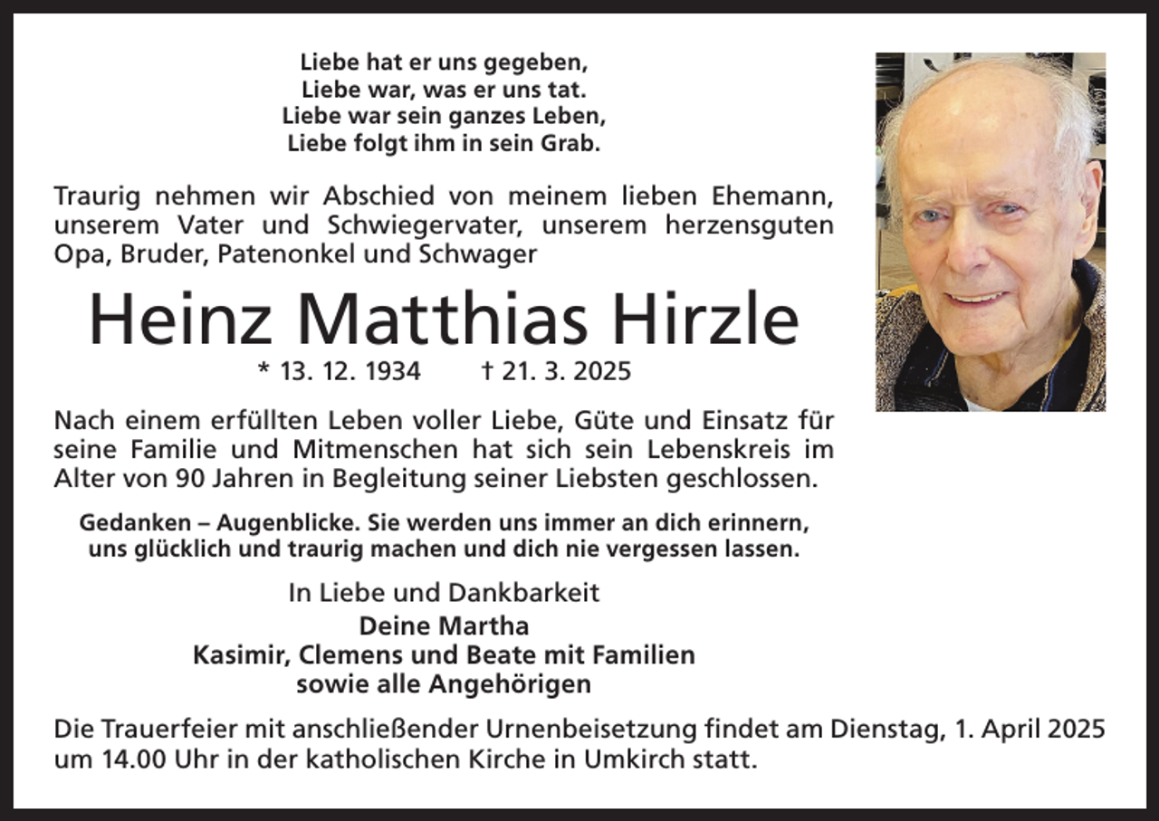 <p>Liebe hat er uns gegeben,<br />Liebe war, was er uns tat.<br />Liebe war sein ganzes Leben,<br />Liebe folgt ihm in sein Grab.</p><p>Traurig nehmen wir Abschied von meinem lieben Ehemann,<br />unserem Vater und Schwiegervater, unserem herzensguten<br />Opa, Bruder, Patenonkel und Schwager</p><p>Heinz Matthias Hirzle<br />* 13. 12. 1934 † 21. 3. 2025</p><p>Nach einem erfüllten Leben voller Liebe, Güte und Einsatz für<br />seine Familie und ­<br />Mitmenschen hat sich sein Lebenskreis im<br />­Alter von 90 Jahren in Begleitung seiner Liebsten geschlossen.<br />Gedanken – Augenblicke. Sie werden uns immer an dich erinnern,<br />uns glücklich und traurig machen und dich nie vergessen lassen.</p><p>In Liebe und Dankbarkeit<br />Deine Martha<br />Kasimir, Clemens und Beate mit Familien<br />sowie alle Angehörigen<br />Die Trauerfeier mit anschließender Urnenbeisetzung findet am Dienstag, 1. April 2025<br />um 14.00 Uhr in der katholischen Kirche in Umkirch statt.</p>