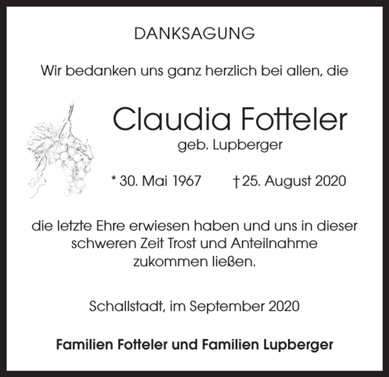 <p>DANKSAGUNG<br />Wir bedanken uns ganz herzlich bei allen, die</p><p>Claudia Fotteler<br />geb. Lupberger</p><p>* 30. Mai 1967 † 25. August 2020<br />die letzte Ehre erwiesen haben und uns in dieser<br />schweren Zeit Trost und Anteilnahme<br />zukommen ließen.<br />Schallstadt, im September 2020<br />Familien Fotteler und Familien Lupberger</p>