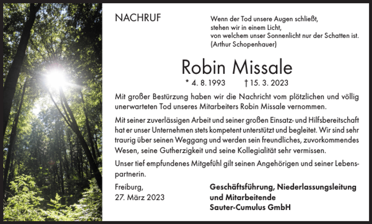 <p>NACHRUF<br />Wenn der Tod unsere Augen schließt,</p><p>stehen wir in einem Licht,<br />von welchem unser Sonnenlicht nur der Schatten ist.<br />(Arthur Schopenhauer)</p><p>Robin Missale<br />* 4. 8. 1993</p><p>† 15. 3. 2023</p><p>Mit großer Bestürzung haben wir die Nachricht vom plötzlichen und völlig<br />unerwarteten Tod unseres Mitarbeiters Robin Missale vernommen.<br />Mit seiner zuverlässigen Arbeit und seiner großen Einsatz- und Hilfsbereitschaft<br />hat er unser Unternehmen stets kompetent unterstützt und begleitet. Wir sind sehr<br />traurig über seinen Weggang und werden sein freundliches, zuvorkommendes<br />Wesen, seine Gutherzigkeit und seine Kollegialität sehr vermissen.<br />Unser tief empfundenes Mitgefühl gilt seinen Angehörigen und seiner Lebenspartnerin.<br />Freiburg,<br />27. März 2023</p><p>Geschäftsführung, Niederlassungsleitung<br />und Mitarbeitende<br />Sauter-Cumulus GmbH</p>