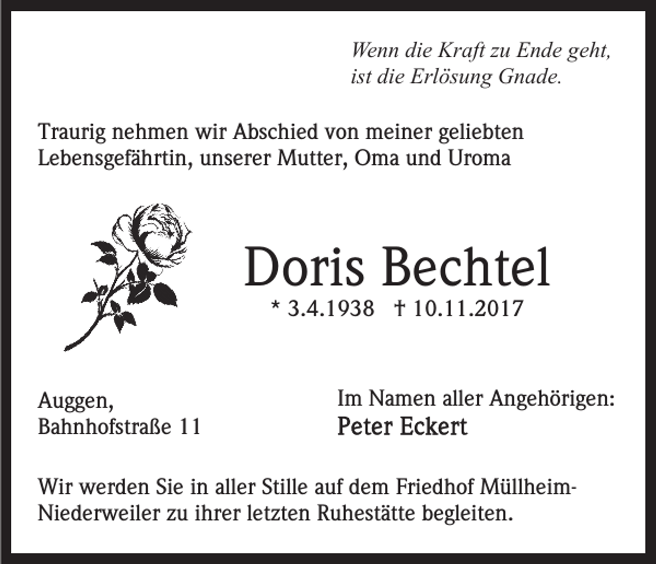 <p>Wenn<br />Kraft<br />We<br />n n didie<br />e Kr<br />aft z zu<br />u EEnde<br />n d e g geht,<br />e ht,<br />ist die<br />di e Erlösung<br />Erl ös u n g Gnade.<br />G n a d e.<br />Tr<br />a uri g nnehmen<br />e h m e n wir<br />wir Abschied<br />A bs c hi e d von<br />v o n meiner<br />m ei n er geliebten<br />g eli e b t e n<br />Traurig<br />Lebensgefährtin,<br />L e b e ns g ef ä hrti n, unserer<br />u ns er e r Mutter,<br />M utt er, Oma<br />O m a und<br />u n d Uroma<br />Ur o ma</p><p>DDoris<br />oris BBechtel<br />e c ht el<br />** 3.4.1938<br />3. 4. 1 9 3 8 †<br />† 10.11.2017<br />1 0. . 2 0 1 7</p><p>A u g g e n,<br />Auggen,<br />BBahnhofstraße<br />a h n h ofstr a ß e 11</p><p>Im<br />I m Namen<br />N a m e n aller<br />all er Angehörigen:<br />A n g e h öri g e n:</p><p>Wir wwerden<br />Wir<br />er d e n SiSie<br />e i ninallaller<br />er Stille<br />Still e aauf<br />uf dem<br />d e m Friedhof<br />Fri e d h of MüllheimM üll h ei mNiederweiler<br />Ni e d er w eil er zzu<br />u i ihrer<br />hr er l letzten<br />e t zt e n Ruhestätte<br />R u h est ätt e begleiten.<br />b e gl eit en.</p>