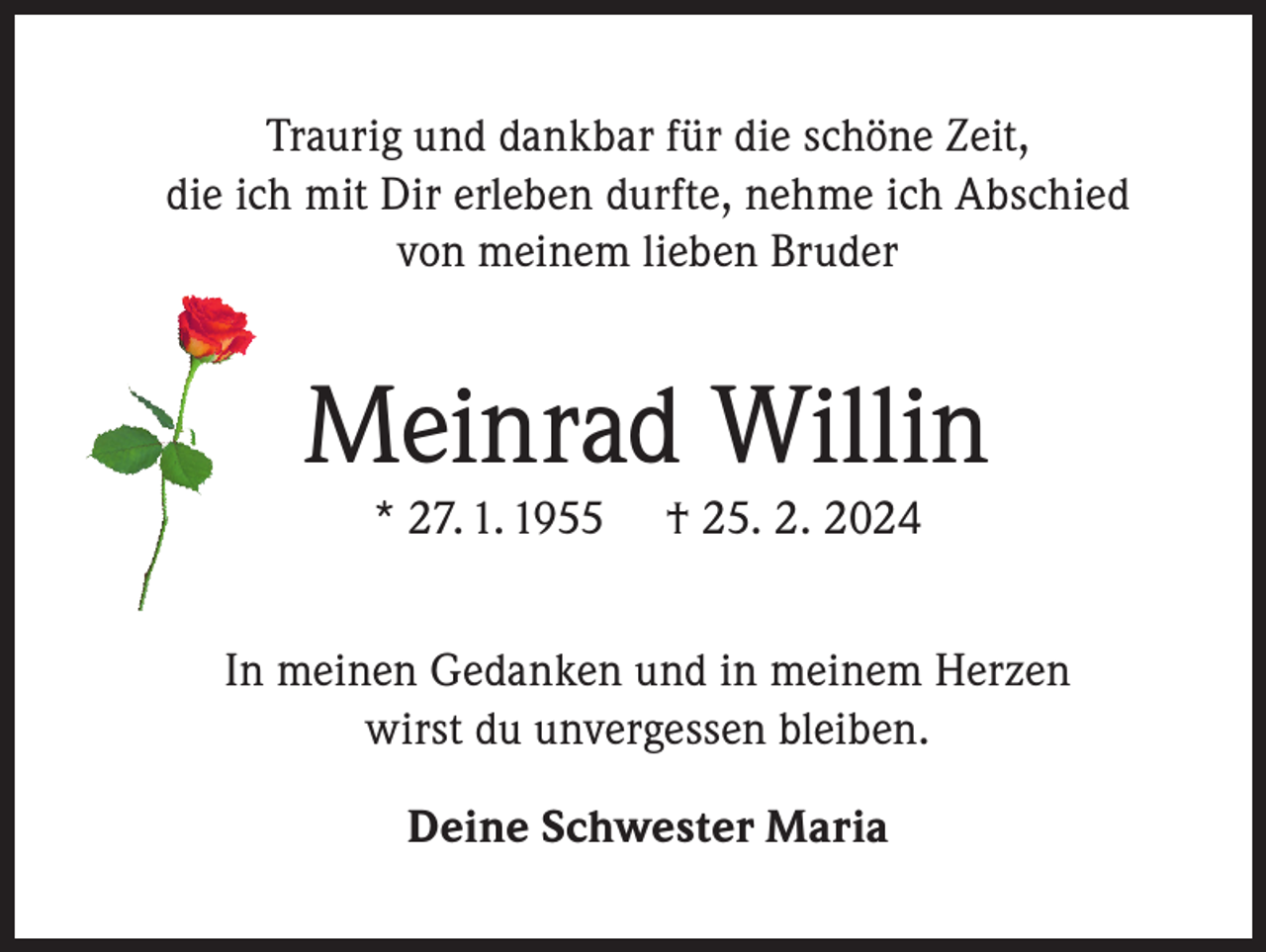 <p>Traurig und dankbar für die schöne Zeit,<br />die ich mit Dir erleben durfte, nehme ich Abschied<br />von meinem lieben Bruder</p><p>Meinrad Willin<br />* 27. 1. 1955</p><p>† 25. 2. 2024</p><p>In meinen Gedanken und in meinem Herzen<br />wirst du unvergessen bleiben.<br />Deine Schwester Maria</p>