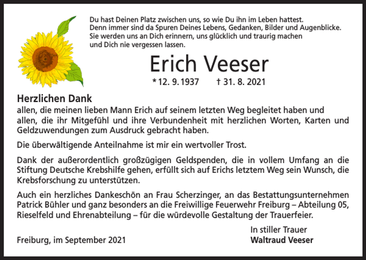 <p>Du hast Deinen Platz zwischen uns, so wie Du ihn im Leben hattest.<br />Denn immer sind da Spuren Deines Lebens, Gedanken, Bilder und Augenblicke.<br />Sie werden uns an Dich erinnern, uns glücklich und traurig machen<br />und Dich nie vergessen lassen.</p><p>Erich Veeser<br />* 12. 9. 1937 † 31. 8. 2021</p><p>Herzlichen Dank<br />allen, die meinen lieben Mann Erich auf seinem letzten Weg begleitet haben und<br />allen, die ihr Mitgefühl und ihre Verbundenheit mit herzlichen Worten, Karten und<br />­Geld­zuwendungen zum Ausdruck gebracht haben.<br />Die überwältigende Anteilnahme ist mir ein wertvoller Trost.<br />Dank der außerordentlich großzügigen Geldspenden, die in vollem Umfang an die<br />­Stiftung Deutsche Krebshilfe gehen, erfüllt sich auf Erichs letztem Weg sein Wunsch, die<br />Krebs­forschung zu unterstützen.<br />Auch ein herzliches Dankeschön an Frau Scherzinger, an das Bestattungsunternehmen<br />Patrick Bühler und ganz besonders an die Freiwillige Feuerwehr Freiburg – Abteilung 05,<br />Rieselfeld und Ehrenabteilung – für die würdevolle Gestaltung der Trauerfeier.</p><p>Freiburg, im September 2021</p><p>In stiller Trauer<br />Waltraud Veeser</p>