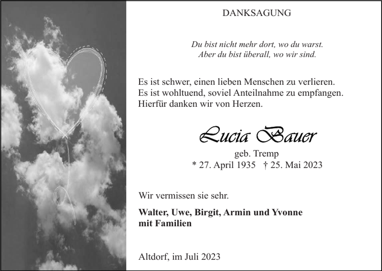 <p>DANKSAGUNG<br />Du bist nicht mehr dort, wo du warst.<br />Aber du bist überall, wo wir sind.</p><p>Es ist schwer, einen lieben Menschen zu verlieren.<br />Es ist wohltuend, soviel Anteilnahme zu empfangen.<br />Hierfür danken wir von Herzen.</p><p>geb. Tremp<br />* 27. April 1935 † 25. Mai 2023<br />Wir vermissen sie sehr.<br />Walter, Uwe, Birgit, Armin und Yvonne<br />mit Familien</p><p>Altdorf, im Juli 2023</p>