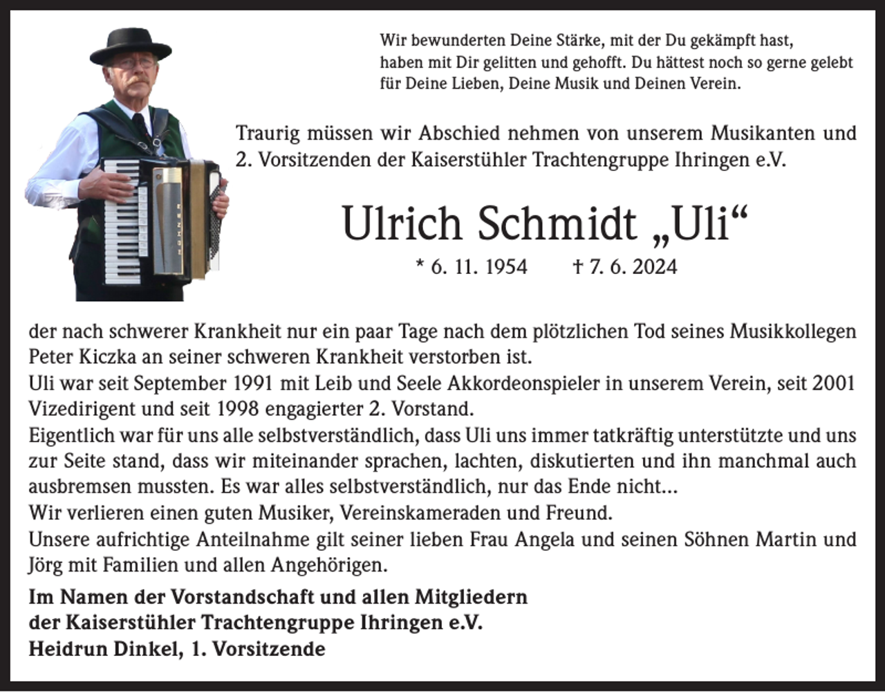 <p>Wir bewunderten Deine Stärke, mit der Du gekämpft hast,<br />haben mit Dir gelitten und gehofft. Du hättest noch so gerne gelebt<br />für Deine Lieben, Deine Musik und Deinen Verein.</p><p>Traurig müssen wir Abschied nehmen von unserem Musikanten und<br />2. Vorsitzenden der Kaiserstühler Trachtengruppe Ihringen e.V.</p><p>Ulrich Schmidt „Uli“<br />* 6. 11. 1954 † 7. 6. 2024<br />der nach schwerer Krankheit nur ein paar Tage nach dem plötzlichen Tod seines Musikkollegen<br />Peter Kiczka an seiner schweren Krankheit verstorben ist.<br />Uli war seit September 1991 mit Leib und Seele Akkordeonspieler in unserem Verein, seit 2001<br />Vizedirigent und seit 1998 engagierter 2. Vorstand.<br />Eigentlich war für uns alle selbstverständlich, dass Uli uns immer tatkräftig unterstützte und uns<br />zur Seite stand, dass wir miteinander sprachen, lachten, diskutierten und ihn manchmal auch<br />ausbremsen mussten. Es war alles selbstverständlich, nur das Ende nicht…<br />Wir verlieren einen guten Musiker, Vereinskameraden und Freund.<br />Unsere aufrichtige Anteilnahme gilt seiner lieben Frau Angela und seinen Söhnen Martin und<br />Jörg mit Familien und allen Angehörigen.<br />Im Namen der Vorstandschaft und allen Mitgliedern<br />der Kaiserstühler Trachtengruppe Ihringen e.V.<br />Heidrun Dinkel, 1. Vorsitzende</p>