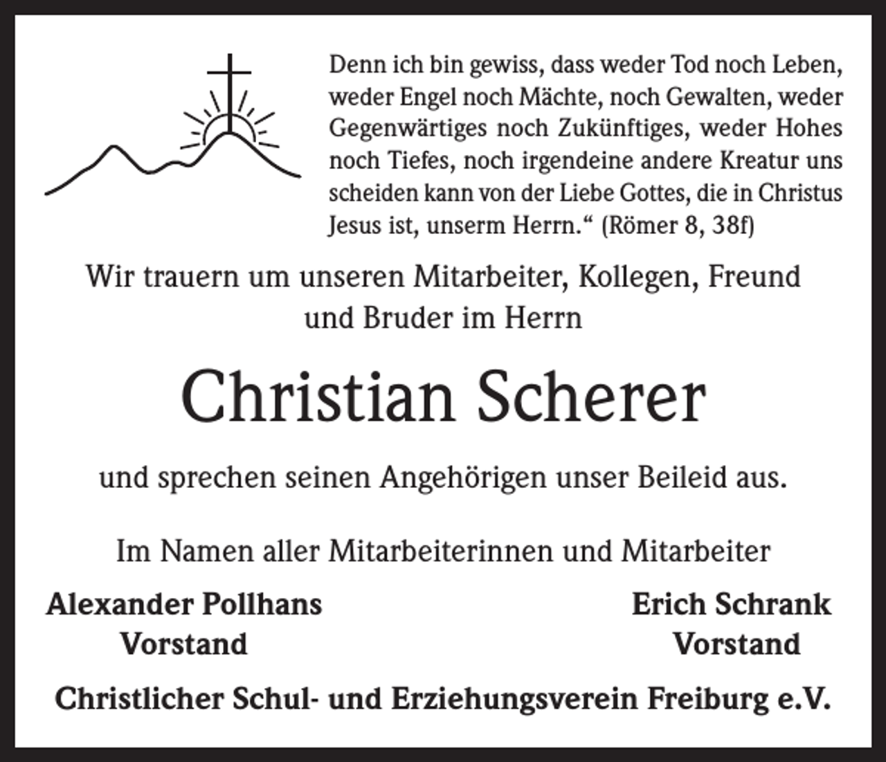 <p>Denn ich bin gewiss, dass weder Tod noch Leben,<br />weder Engel noch Mächte, noch Gewalten, weder<br />Gegenwärtiges noch Zukünftiges, weder Hohes<br />noch Tiefes, noch irgendeine andere Kreatur uns<br />scheiden kann von der Liebe Gottes, die in Christus<br />Jesus ist, unserm Herrn.“ (Römer 8, 38f)</p><p>Wir trauern um unseren Mitarbeiter, Kollegen, Freund<br />und Bruder im Herrn</p><p>Christian Scherer<br />und sprechen seinen Angehörigen unser Beileid aus.<br />Im Namen aller Mitarbeiterinnen und Mitarbeiter<br />Alexander Pollhans</p><p>Vorstand</p><p>Erich Schrank<br />Vorstand</p><p>Christlicher Schul- und Erziehungsverein Freiburg e.V.</p>