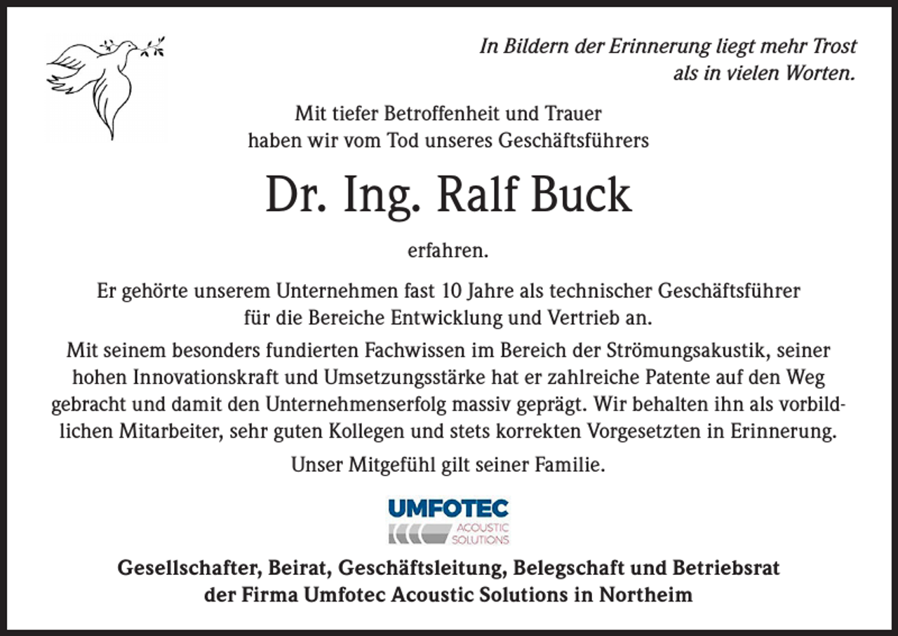 <p>In Bildern der Erinnerung liegt mehr Trost<br />als in vielen Worten.<br />Mit tiefer Betroffenheit und Trauer<br />haben wir vom Tod unseres Geschäftsführers</p><p>Dr. Ing. Ralf Buck<br />erfahren.<br />Er gehörte unserem Unternehmen fast 10 Jahre als technischer Geschäftsführer<br />für die Bereiche Entwicklung und Vertrieb an.<br />Mit seinem besonders fundierten Fachwissen im Bereich der Strömungsakustik, seiner<br />hohen Innovationskraft und Umsetzungsstärke hat er zahlreiche Patente auf den Weg<br />gebracht und damit den Unternehmenserfolg massiv geprägt. Wir behalten ihn als vorbildlichen Mitarbeiter, sehr guten Kollegen und stets korrekten Vorgesetzten in Erinnerung.<br />Unser Mitgefühl gilt seiner Familie.</p><p>Gesellschafter, Beirat, Geschäftsleitung, Belegschaft und Betriebsrat<br />der Firma Umfotec Acoustic Solutions in Northeim</p>