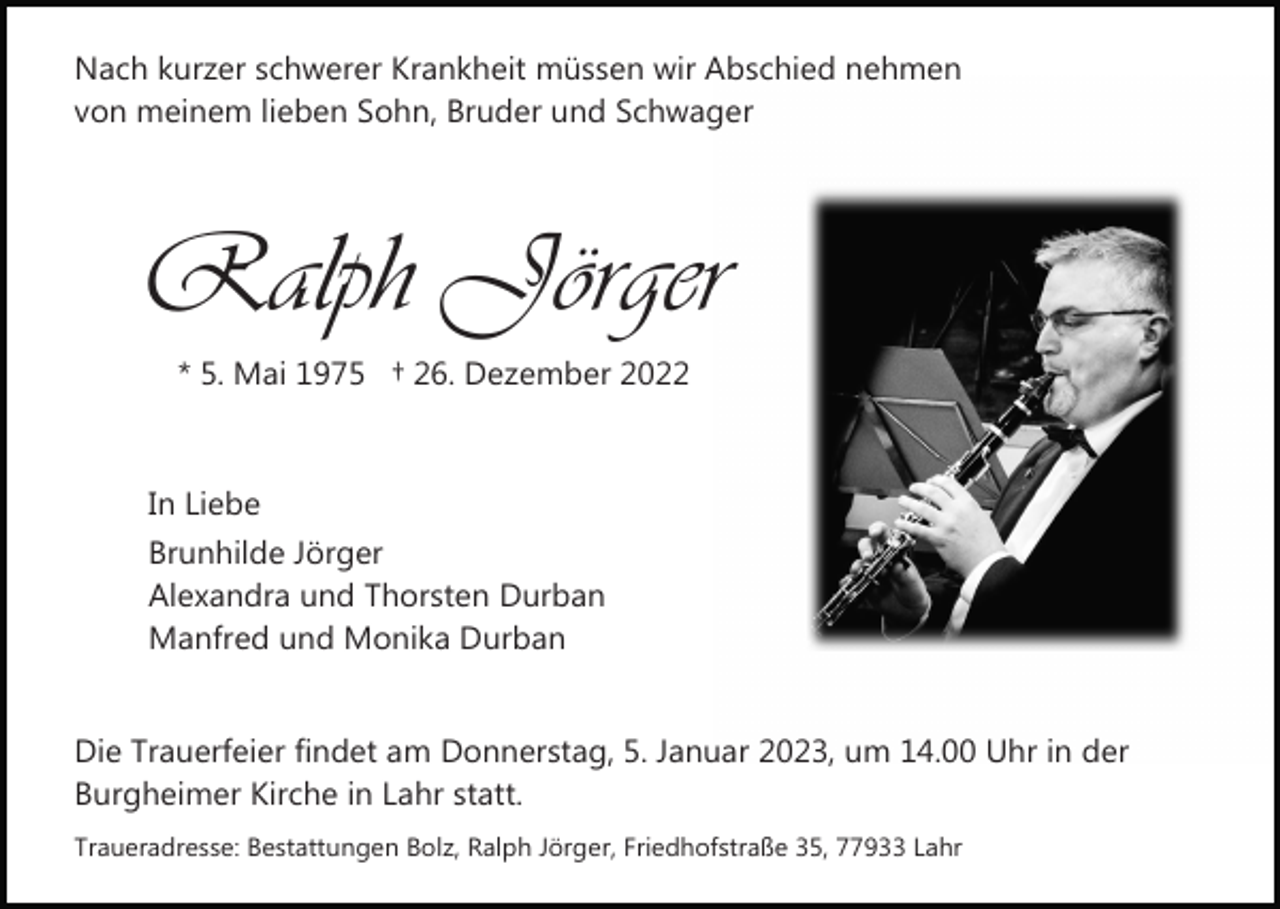 <p>Nach kurzer schwerer Krankheit müssen wir Abschied nehmen<br />von meinem lieben Sohn, Bruder und Schwager</p><p>Ralph Jörger<br />* 5. Mai 1975 † 26. Dezember 2022</p><p>In Liebe<br />Brunhilde Jörger<br />Alexandra und Thorsten Durban<br />Manfred und Monika Durban<br />Die Trauerfeier findet am Donnerstag, 5. Januar 2023, um 14.00 Uhr in der<br />Burgheimer Kirche in Lahr statt.<br />Traueradresse: Bestattungen Bolz, Ralph Jörger, Friedhofstraße 35, 77933 Lahr</p>