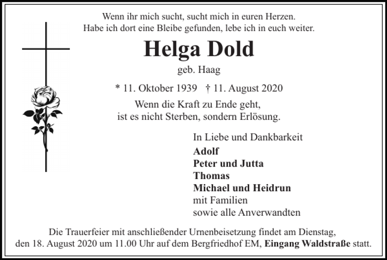 <p>Wenn ihr mich sucht, sucht mich in euren Herzen.<br />Habe ich dort eine Bleibe gefunden, lebe ich in euch weiter.</p><p>Helga Dold<br />geb. Haag<br />* 11. Oktober 1939 † 11. August 2020<br />Wenn die Kraft zu Ende geht,<br />ist es nicht Sterben, sondern Erlösung.<br />In Liebe und Dankbarkeit<br />Adolf<br />Peter und Jutta<br />Thomas<br />Michael und Heidrun<br />mit Familien<br />sowie alle Anverwandten<br />Die Trauerfeier mit anschließender Urnenbeisetzung findet am Dienstag,<br />den 18. August 2020 um 11.00 Uhr auf dem Bergfriedhof EM, Eingang Waldstraße statt.</p>