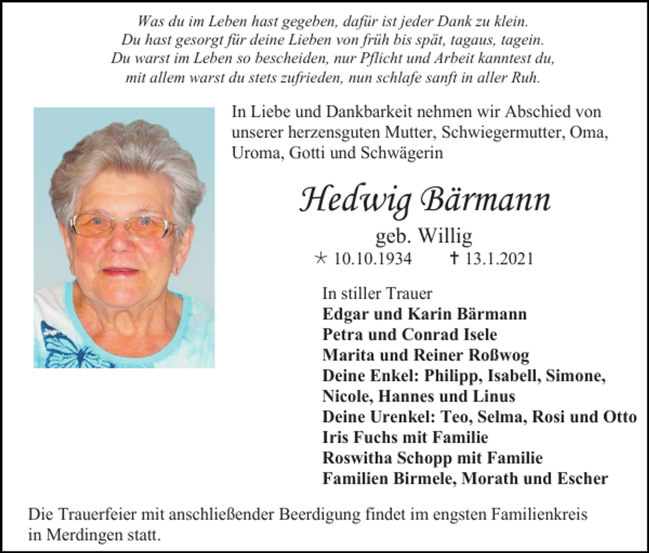 <p>Was du im Leben hast gegeben, dafür ist jeder Dank zu klein.<br />Du hast gesorgt für deine Lieben von früh bis spät, tagaus, tagein.<br />Du warst im Leben so bescheiden, nur Pflicht und Arbeit kanntest du,<br />mit allem warst du stets zufrieden, nun schlafe sanft in aller Ruh.</p><p>In Liebe und Dankbarkeit nehmen wir Abschied von<br />unserer herzensguten Mutter, Schwiegermutter, Oma,<br />Uroma, Gotti und Schwägerin</p><p>Hedwig Bärmann<br />geb. Willig<br /> 10.10.1934</p><p> 13.1.2021</p><p>In stiller Trauer<br />Edgar und Karin Bärmann<br />Petra und Conrad Isele<br />Marita und Reiner Roßwog<br />Deine Enkel: Philipp, Isabell, Simone,<br />Nicole, Hannes und Linus<br />Deine Urenkel: Teo, Selma, Rosi und Otto<br />Iris Fuchs mit Familie<br />Roswitha Schopp mit Familie<br />Familien Birmele, Morath und Escher<br />Die Trauerfeier mit anschließender Beerdigung findet im engsten Familienkreis<br />in Merdingen statt.</p>