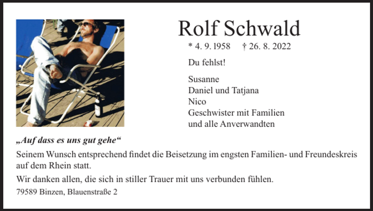 <p>Rolf Schwald<br />* 4. 9. 1958</p><p>† 26. 8. 2022</p><p>Du fehlst!<br />Susanne<br />Daniel und Tatjana<br />Nico<br />Geschwister mit Familien<br />und alle Anverwandten<br />„Auf dass es uns gut gehe“<br />Seinem Wunsch entsprechend findet die Beisetzung im engsten Familien- und Freundeskreis<br />auf dem Rhein statt.<br />Wir danken allen, die sich in stiller Trauer mit uns verbunden fühlen.<br />79589 Binzen, Blauenstraße 2</p>