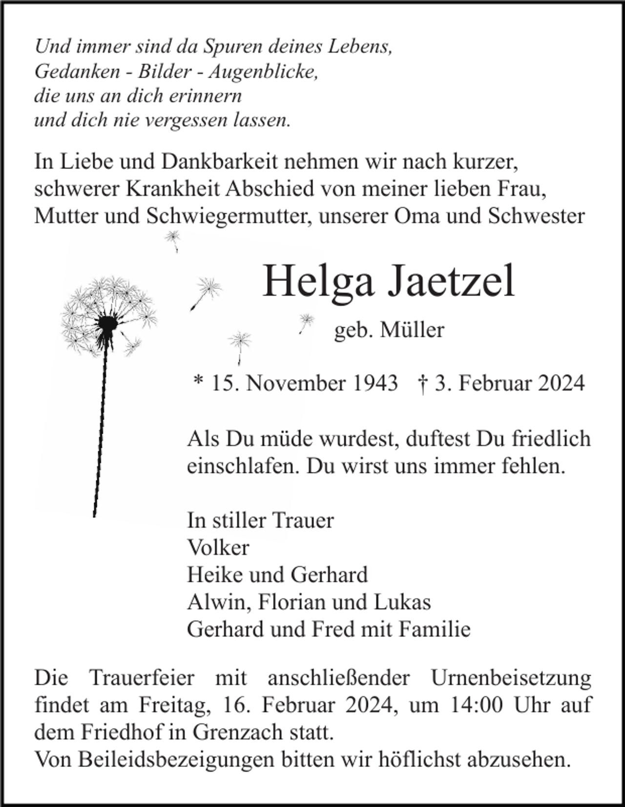 <p>Und immer sind da Spuren deines Lebens,<br />Gedanken - Bilder - Augenblicke,<br />die uns an dich erinnern<br />und dich nie vergessen lassen.</p><p>In Liebe und Dankbarkeit nehmen wir nach kurzer,<br />schwerer Krankheit Abschied von meiner lieben Frau,<br />Mutter und Schwiegermutter, unserer Oma und Schwester</p><p>Helga Jaetzel<br />geb. Müller<br />* 15. November 1943 † 3. Februar 2024<br />Als Du müde wurdest, duftest Du friedlich<br />einschlafen. Du wirst uns immer fehlen.<br />In stiller Trauer<br />Volker<br />Heike und Gerhard<br />Alwin, Florian und Lukas<br />Gerhard und Fred mit Familie<br />Die Trauerfeier mit anschließender Urnenbeisetzung<br />findet am Freitag, 16. Februar 2024, um 14:00 Uhr auf<br />dem Friedhof in Grenzach statt.<br />Von Beileidsbezeigungen bitten wir höflichst abzusehen.</p>