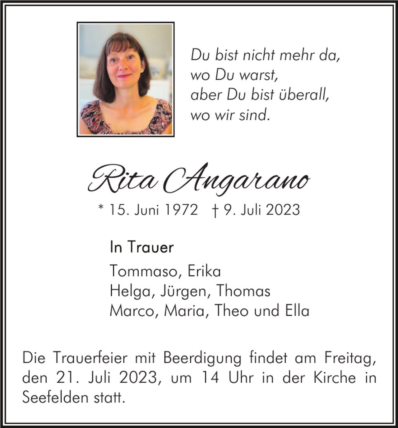 <p>Du bist nicht mehr da,<br />wo Du warst,<br />aber Du bist überall,<br />wo wir sind.</p><p>Rita Angarano<br />* 15. Juni 1972 † 9. Juli 2023</p><p>Tommaso, Erika<br />Helga, Jürgen, Thomas<br />Marco, Maria, Theo und Ella<br />Die Trauerfeier mit Beerdigung findet am Freitag,<br />den 21. Juli 2023, um 14 Uhr in der Kirche in<br />Seefelden statt.</p>