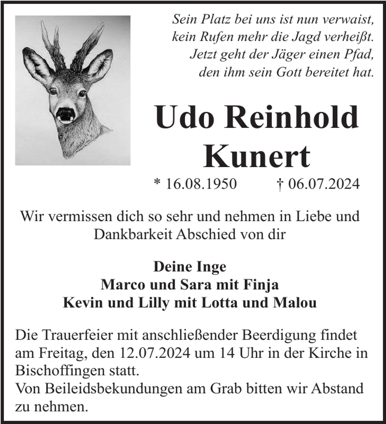 <p>Sein Platz bei uns ist nun verwaist,<br />kein Rufen mehr die Jagd verheißt.<br />Jetzt geht der Jäger einen Pfad,<br />den ihm sein Gott bereitet hat.</p><p>Udo Reinhold<br />Kunert<br />* 16.08.1950</p><p>† 06.07.2024</p><p>Wir vermissen dich so sehr und nehmen in Liebe und<br />Dankbarkeit Abschied von dir<br />Deine Inge<br />Marco und Sara mit Finja<br />Kevin und Lilly mit Lotta und Malou<br />Die Trauerfeier mit anschließender Beerdigung findet<br />am Freitag, den 12.07.2024 um 14 Uhr in der Kirche in<br />Bischoffingen statt.<br />Von Beileidsbekundungen am Grab bitten wir Abstand<br />zu nehmen.</p>