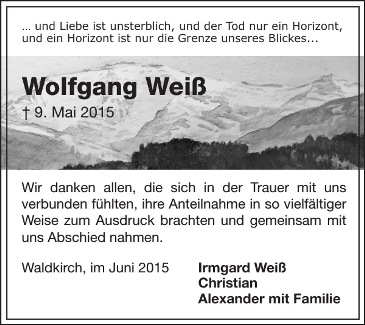 <p>… und Liebe ist unsterblich, und der Tod nur ein Horizont,<br />und ein Horizont ist nur die Grenze unseres Blickes...</p><p>Wolfgang Weiß<br />† 9. Mai 2015</p><p>Wir danken allen, die sich in der Trauer mit uns<br />verbunden fühlten, ihre Anteilnahme in so vielfältiger<br />Weise zum Ausdruck brachten und gemeinsam mit<br />uns Abschied nahmen.<br />Waldkirch, im Juni 2015</p><p>Irmgard Weiß<br />Christian<br />Alexander mit Familie</p>