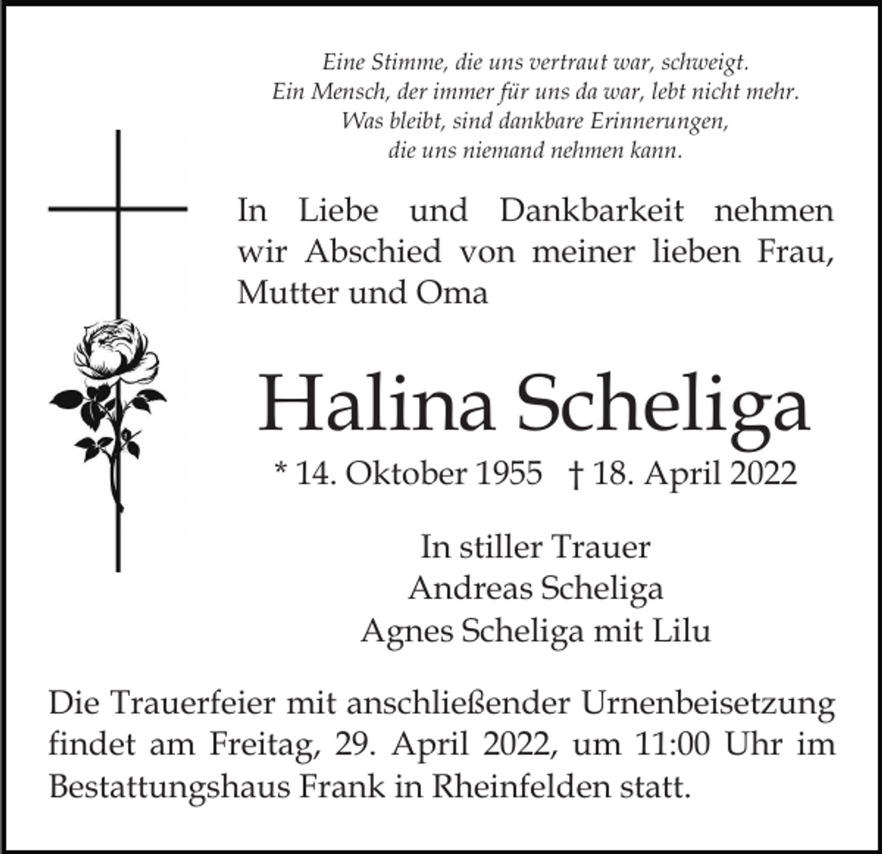 <p>Eine Stimme, die uns vertraut war, schweigt.<br />Ein Mensch, der immer für uns da war, lebt nicht mehr.<br />Was bleibt, sind dankbare Erinnerungen,<br />die uns niemand nehmen kann.</p><p>In Liebe und Dankbarkeit nehmen<br />wir Abschied von meiner lieben Frau,<br />Mutter und Oma</p><p>Halina Scheliga<br />* 14. Oktober 1955 † 18. April 2022<br />In stiller Trauer<br />Andreas Scheliga<br />Agnes Scheliga mit Lilu<br />Die Trauerfeier mit anschließender Urnenbeisetzung<br />findet am Freitag, 29. April 2022, um 11:00 Uhr im<br />Bestattungshaus Frank in Rheinfelden statt.</p>