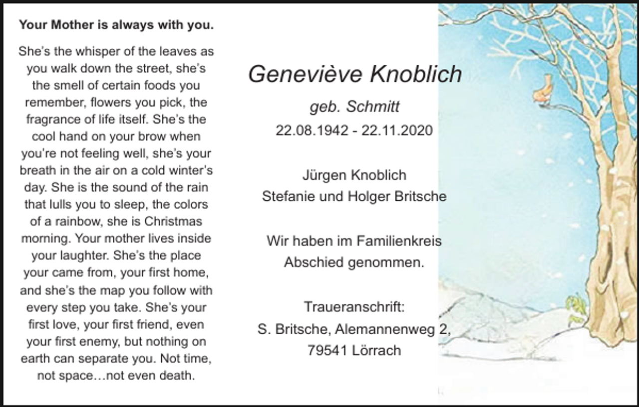 <p>Your Mother is always with you.<br />She’s the whisper of the leaves as<br />you walk down the street, she’s<br />the smell of certain foods you<br />remember, flowers you pick, the<br />fragrance of life itself. She’s the<br />cool hand on your brow when<br />you’re not feeling well, she’s your<br />breath in the air on a cold winter’s<br />day. She is the sound of the rain<br />that lulls you to sleep, the colors<br />of a rainbow, she is Christmas<br />morning. Your mother lives inside<br />your laughter. She’s the place<br />your came from, your first home,<br />and she’s the map you follow with<br />every step you take. She’s your<br />first love, your first friend, even<br />your first enemy, but nothing on<br />earth can separate you. Not time,<br />not space…not even death.</p><p>Geneviève Knoblich<br />geb. Schmitt<br />22.08.1942 - 22.11.2020<br />Jürgen Knoblich<br />Stefanie und Holger Britsche<br />Wir haben im Familienkreis<br />Abschied genommen.<br />Traueranschrift:<br />S. Britsche, Alemannenweg 2,<br />79541 Lörrach</p>