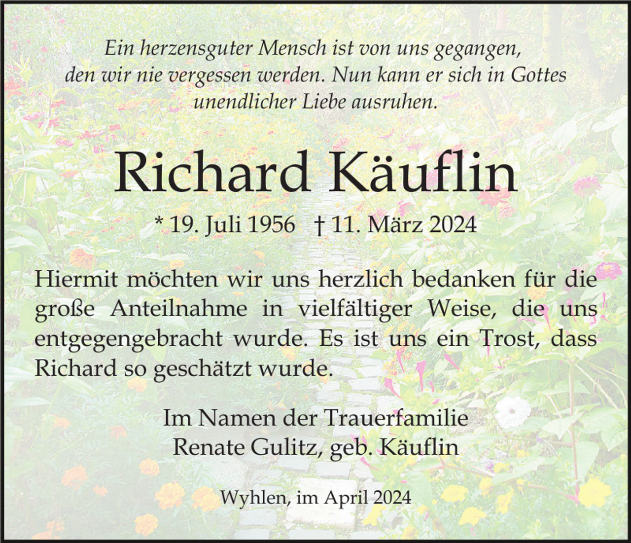 <p>Ein herzensguter Mensch ist von uns gegangen,<br />den wir nie vergessen werden. Nun kann er sich in Gottes<br />unendlicher Liebe ausruhen.</p><p>Richard Käuflin<br />* 19. Juli 1956 † 11. März 2024<br />Hiermit möchten wir uns herzlich bedanken für die<br />große Anteilnahme in vielfältiger Weise, die uns<br />entgegengebracht wurde. Es ist uns ein Trost, dass<br />Richard so geschätzt wurde.<br />Im Namen der Trauerfamilie<br />Renate Gulitz, geb. Käuflin<br />Wyhlen, im April 2024</p>