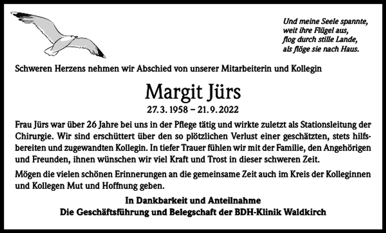 <p>Und meine Seele spannte,<br />weit ihre Flügel aus,<br />flog durch stille Lande,<br />als flöge sie nach Haus.</p><p>Schweren Herzens nehmen wir Abschied von unserer Mitarbeiterin und Kollegin</p><p>Margit Jürs<br />27. 3. 1958 – 21. 9. 2022<br />Frau Jürs war über 26 Jahre bei uns in der Pflege tätig und wirkte zuletzt als Stationsleitung der<br />Chirurgie. Wir sind erschüttert über den so plötzlichen Verlust einer geschätzten, stets hilfsbereiten und zugewandten Kollegin. In tiefer Trauer fühlen wir mit der Familie, den Angehörigen<br />und Freunden, ihnen wünschen wir viel Kraft und Trost in dieser schweren Zeit.<br />Mögen die vielen schönen Erinnerungen an die gemeinsame Zeit auch im Kreis der Kolleginnen<br />und Kollegen Mut und Hoffnung geben.<br />In Dankbarkeit und Anteilnahme<br />Die Geschäftsführung und Belegschaft der BDH-Klinik Waldkirch</p>