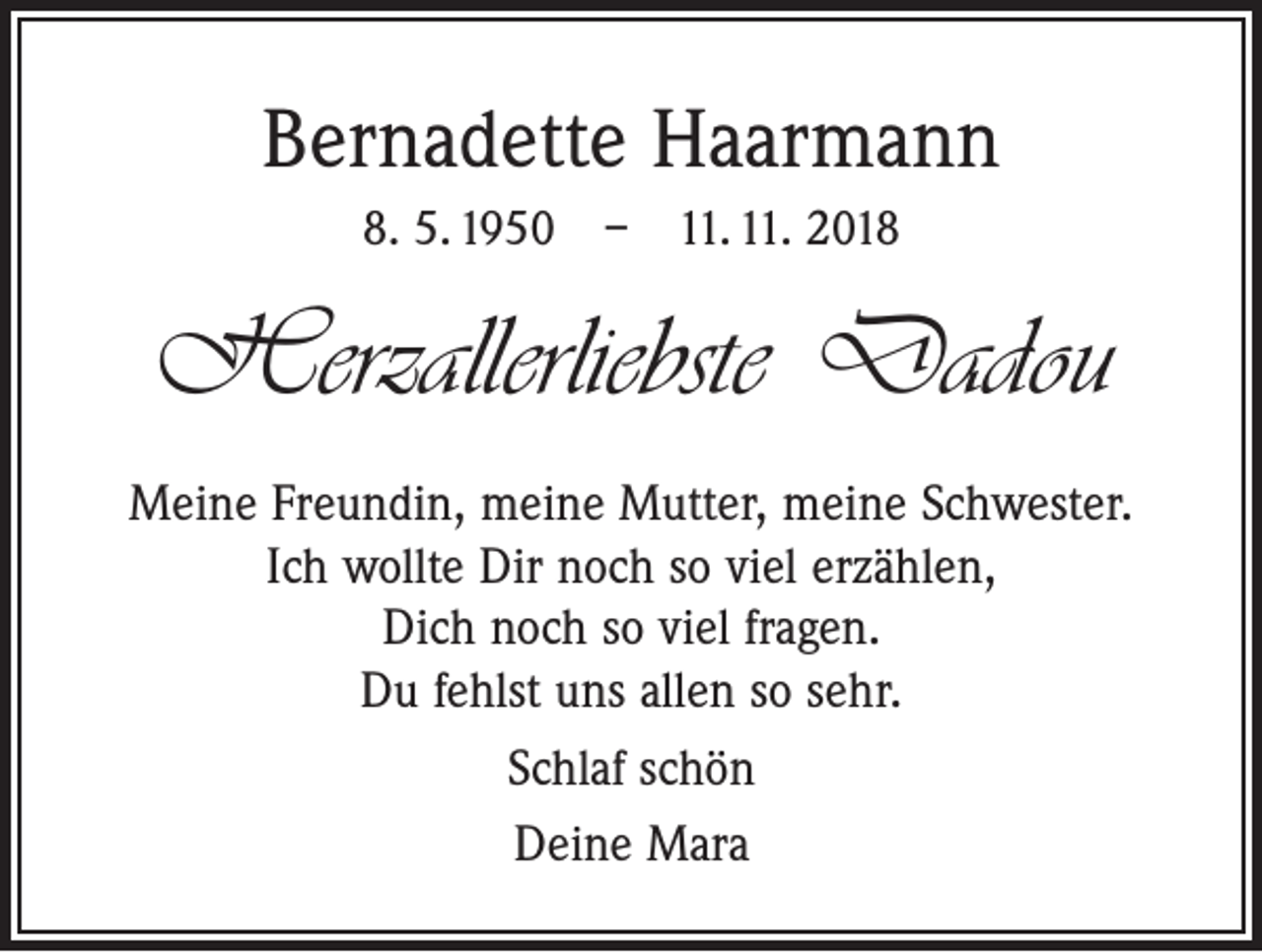 <p>Bernadette Haarmann<br />8. 5. 1950 – 11. 11. 2018</p><p>Herzallerliebste Dadou<br />Meine Freundin, meine Mutter, meine Schwester.<br />Ich wollte Dir noch so viel erzählen,<br />Dich noch so viel fragen.<br />Du fehlst uns allen so sehr.<br />Schlaf schön<br />Deine Mara</p>