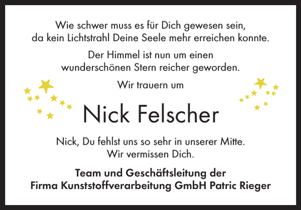 <p>Wie schwer muss es für Dich gewesen sein,<br />da kein Lichtstrahl Deine Seele mehr erreichen konnte.<br />Der Himmel ist nun um einen<br />wunderschönen Stern reicher geworden.<br />Wir trauern um</p><p>Nick Felscher<br />Nick, Du fehlst uns so sehr in unserer Mitte.<br />Wir vermissen Dich.<br />Team und Geschäftsleitung der<br />Firma Kunststoffverarbeitung GmbH Patric Rieger</p>