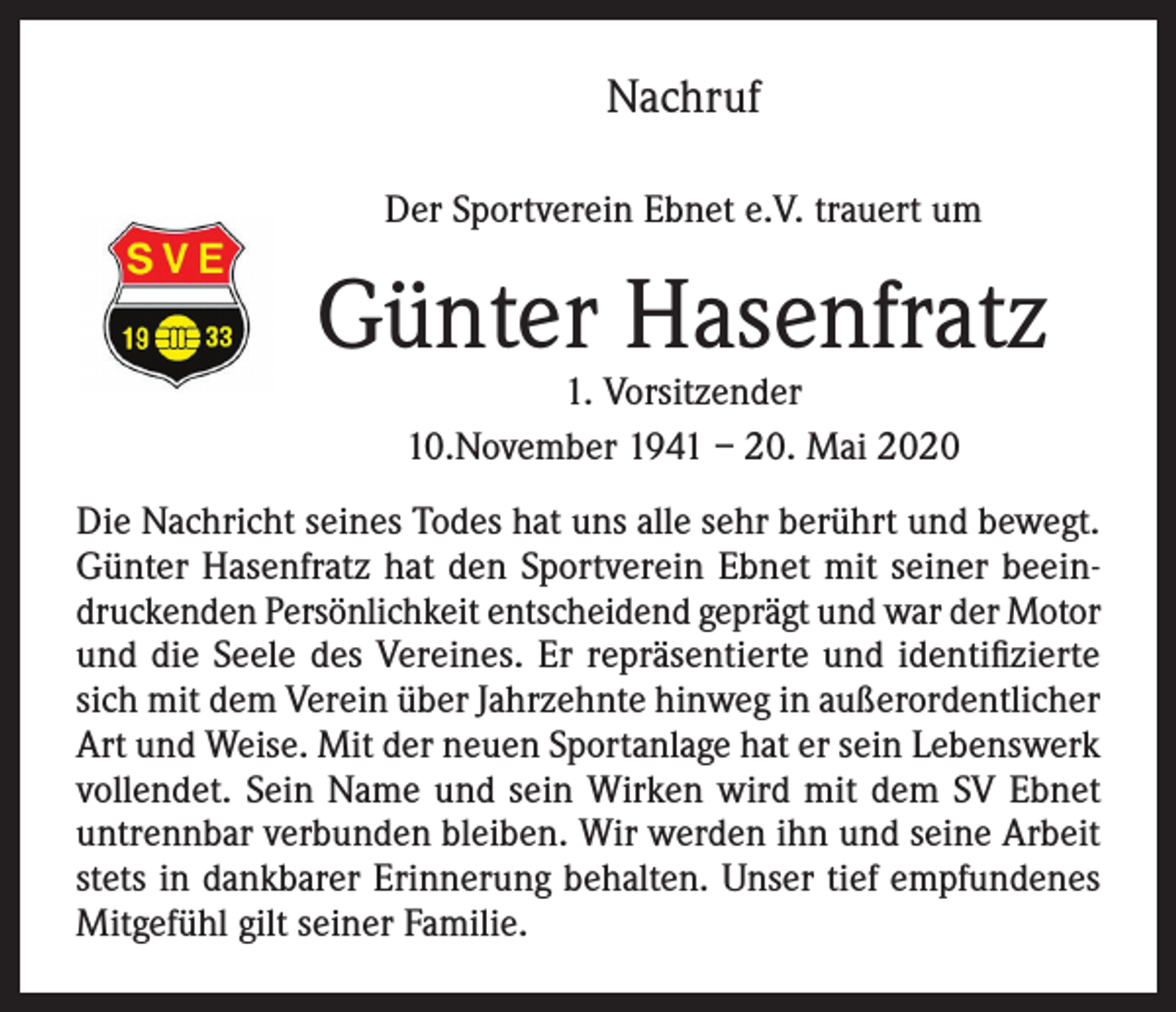 <p>Nachruf<br />Der Sportverein Ebnet e.V. trauert um</p><p>Günter Hasenfratz<br />1. Vorsitzender<br />10.November 1941 – 20. Mai 2020</p><p>Die Nachricht seines Todes hat uns alle sehr berührt und bewegt.<br />Günter Hasenfratz hat den Sportverein Ebnet mit seiner beeindruckenden Persönlichkeit entscheidend geprägt und war der Motor<br />und die Seele des Vereines. Er repräsentierte und identifizierte<br />sich mit dem Verein über Jahrzehnte hinweg in außerordentlicher<br />Art und Weise. Mit der neuen Sportanlage hat er sein Lebenswerk<br />vollendet. Sein Name und sein Wirken wird mit dem SV Ebnet<br />untrennbar verbunden bleiben. Wir werden ihn und seine Arbeit<br />stets in dankbarer Erinnerung behalten. Unser tief empfundenes<br />Mitgefühl gilt seiner Familie.</p>