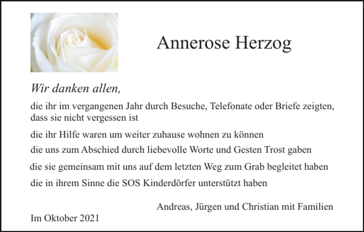 <p>Annerose Herzog<br />Wir danken allen,<br />die ihr im vergangenen Jahr durch Besuche, Telefonate oder Briefe zeigten,<br />dass sie nicht vergessen ist<br />die ihr Hilfe waren um weiter zuhause wohnen zu können<br />die uns zum Abschied durch liebevolle Worte und Gesten Trost gaben<br />die sie gemeinsam mit uns auf dem letzten Weg zum Grab begleitet haben<br />die in ihrem Sinne die SOS Kinderdörfer unterstützt haben<br />Andreas, Jürgen und Christian mit Familien<br />Im Oktober 2021</p>