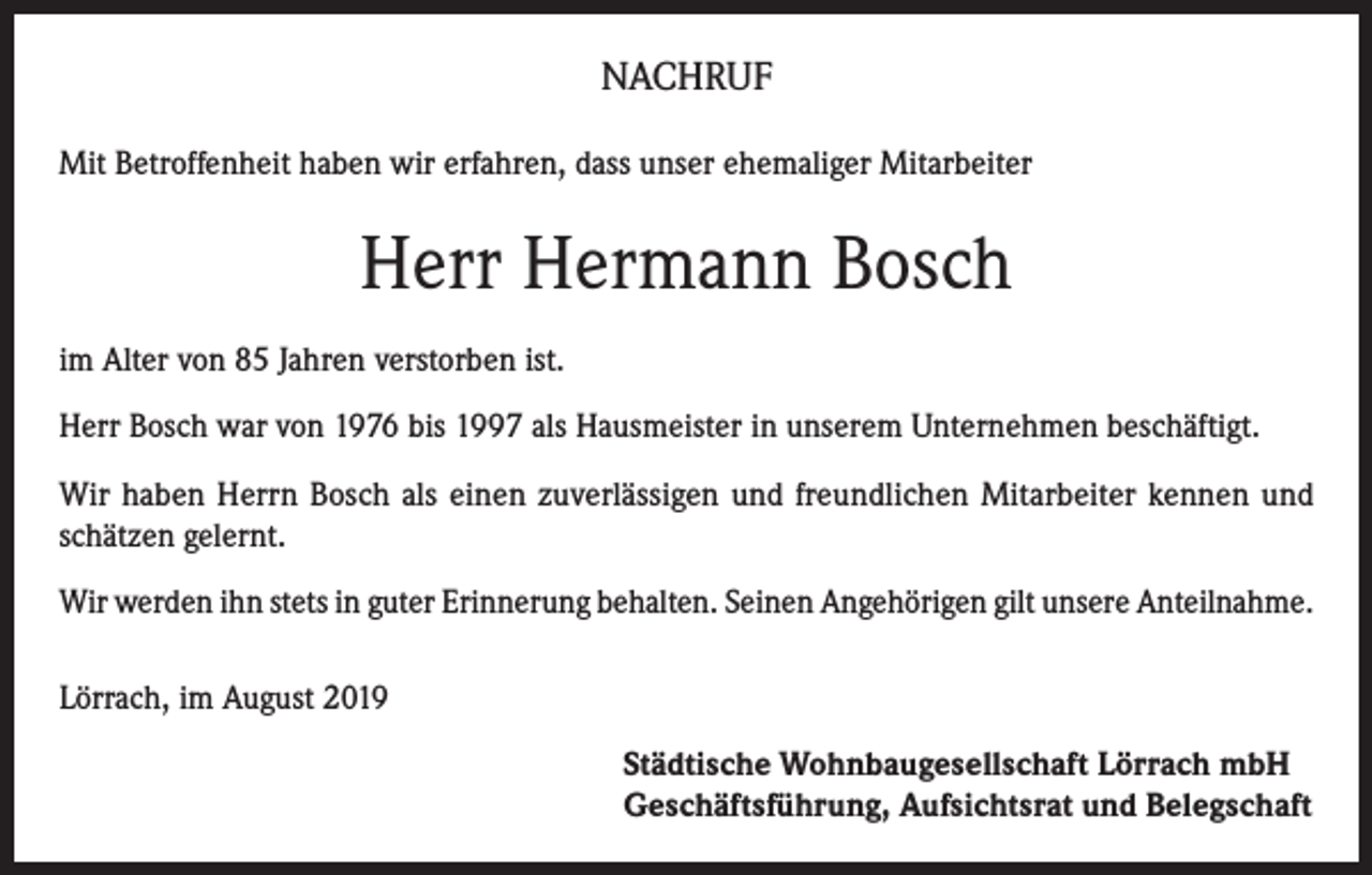 <p>NACHRUF<br />Mit Betroffenheit haben wir erfahren, dass unser ehemaliger Mitarbeiter</p><p>Herr Hermann Bosch<br />im Alter von 85 Jahren verstorben ist.<br />Herr Bosch war von 1976 bis 1997 als Hausmeister in unserem Unternehmen beschäftigt.<br />Wir haben Herrn Bosch als einen zuverlässigen und freundlichen Mitarbeiter kennen und<br />schätzen gelernt.<br />Wir werden ihn stets in guter Erinnerung behalten. Seinen Angehörigen gilt unsere Anteilnahme.<br />Lörrach, im August 2019<br />Städtische Wohnbaugesellschaft Lörrach mbH<br />Geschäftsführung, Aufsichtsrat und Belegschaft</p>