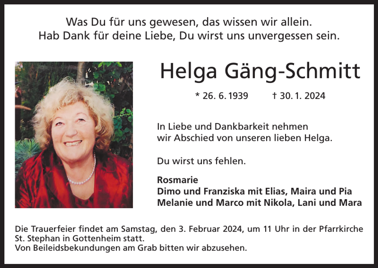 <p>Was Du für uns gewesen, das wissen wir allein.<br />Hab Dank für deine Liebe, Du wirst uns unvergessen sein.</p><p>Helga Gäng-Schmitt<br />* 26. 6. 1939</p><p>† 30. 1. 2024</p><p>In Liebe und Dankbarkeit nehmen<br />wir Abschied von unseren lieben Helga.<br />Du wirst uns fehlen.<br />Rosmarie<br />Dimo und Franziska mit Elias, Maira und Pia<br />Melanie und Marco mit Nikola, Lani und Mara<br />Die Trauerfeier findet am Samstag, den 3. Februar 2024, um 11 Uhr in der Pfarrkirche<br />St. Stephan in Gottenheim statt.<br />Von Beileidsbekundungen am Grab bitten wir abzusehen.</p>