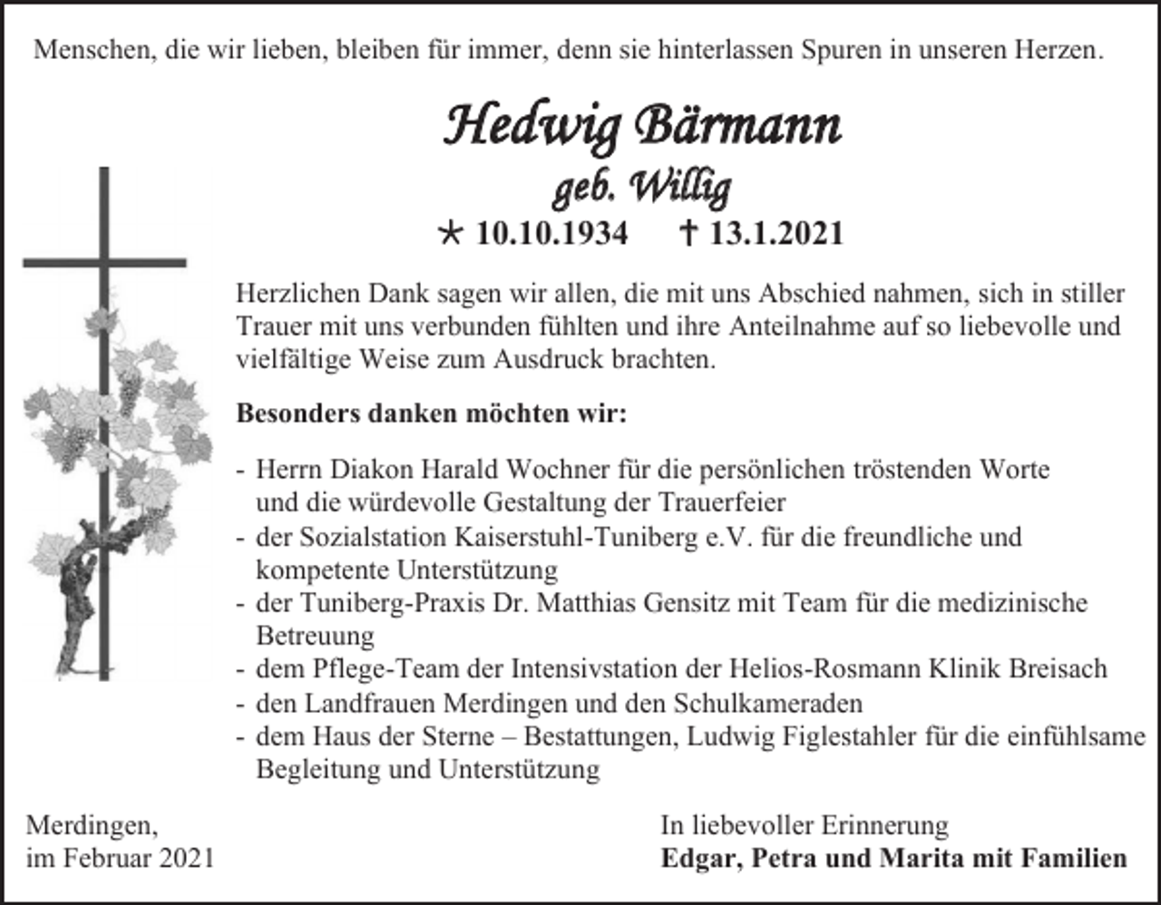 <p>Menschen, die wir lieben, bleiben für immer, denn sie hinterlassen Spuren in unseren Herzen.</p><p>Hedwig Bärmann<br />geb. Willig<br /> 10.10.1934</p><p> 13.1.2021</p><p>Herzlichen Dank sagen wir allen, die mit uns Abschied nahmen, sich in stiller<br />Trauer mit uns verbunden fühlten und ihre Anteilnahme auf so liebevolle und<br />vielfältige Weise zum Ausdruck brachten.<br />Besonders danken möchten wir:<br />- Herrn Diakon Harald Wochner für die persönlichen tröstenden Worte<br />und die würdevolle Gestaltung der Trauerfeier<br />- der Sozialstation Kaiserstuhl-Tuniberg e.V. für die freundliche und<br />kompetente Unterstützung<br />- der Tuniberg-Praxis Dr. Matthias Gensitz mit Team für die medizinische<br />Betreuung<br />- dem Pflege-Team der Intensivstation der Helios-Rosmann Klinik Breisach<br />- den Landfrauen Merdingen und den Schulkameraden<br />- dem Haus der Sterne – Bestattungen, Ludwig Figlestahler für die einfühlsame<br />Begleitung und Unterstützung<br />Merdingen,<br />im Februar 2021</p><p>In liebevoller Erinnerung<br />Edgar, Petra und Marita mit Familien</p>