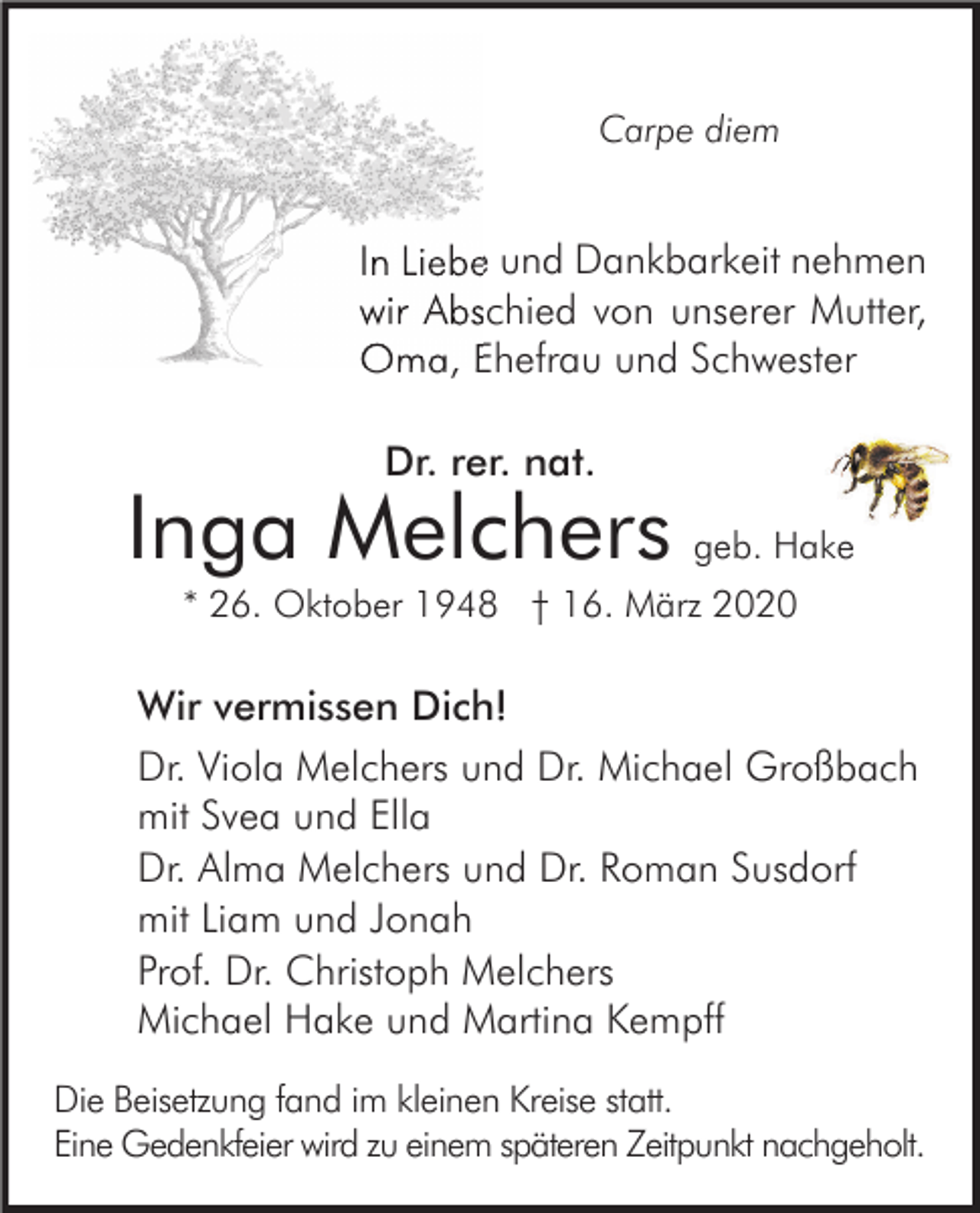<p>Carpe diem</p><p>In Liebe und Dankbarkeit nehmen<br />wir Abschied von unserer Mutter,<br />Oma, Ehefrau und Schwester<br />Dr. rer. nat.</p><p>Inga Melchers geb. Hake<br />* 26. Oktober 1948 † 16. März 2020</p><p>Wir vermissen Dich!<br />Dr. Viola Melchers und Dr. Michael Großbach<br />mit Svea und Ella<br />Dr. Alma Melchers und Dr. Roman Susdorf<br />mit Liam und Jonah<br />Prof. Dr. Christoph Melchers<br />Michael Hake und Martina Kempff<br />Die Beisetzung fand im kleinen Kreise statt.<br />Eine Gedenkfeier wird zu einem späteren Zeitpunkt nachgeholt.</p>