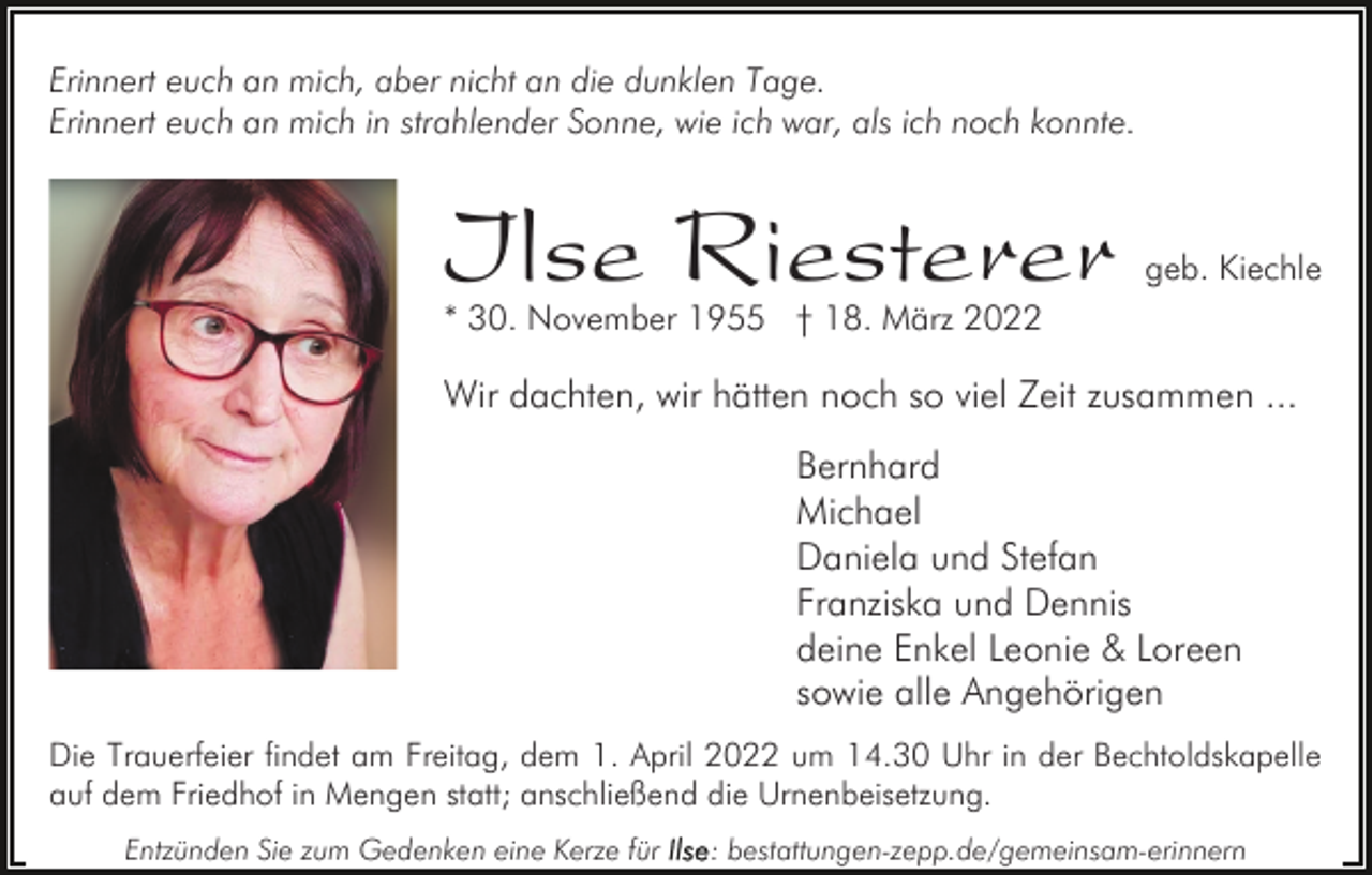 <p>Erinnert euch an mich, aber nicht an die dunklen Tage.<br />Erinnert euch an mich in strahlender Sonne, wie ich war, als ich noch konnte.</p><p>Ilse Riesterer</p><p>geb. Kiechle</p><p>* 30. November 1955 † 18. März 2022</p><p>Wir dachten, wir hätten noch so viel Zeit zusammen ...<br />Bernhard<br />Michael<br />Daniela und Stefan<br />Franziska und Dennis<br />deine Enkel Leonie &amp; Loreen<br />sowie alle Angehörigen<br />Die Trauerfeier findet am Freitag, dem 1. April 2022 um 14.30 Uhr in der Bechtoldskapelle<br />auf dem Friedhof in Mengen statt; anschließend die Urnenbeisetzung.<br />Entzünden Sie zum Gedenken eine Kerze für</p><p>: bestattungen-zepp.de/gemeinsam-erinnern</p>