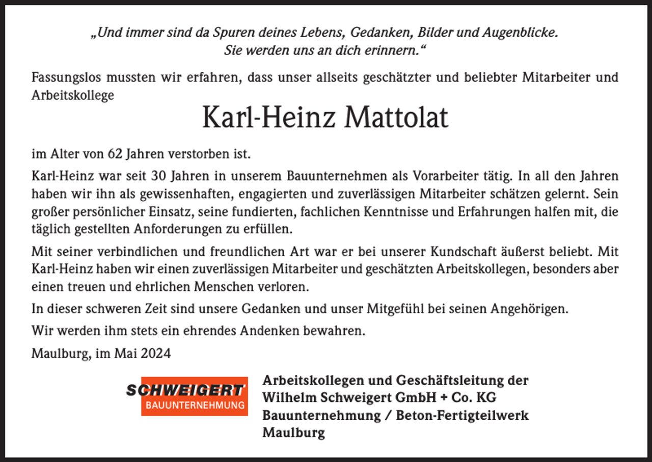 <p>„Und immer sind da Spuren deines Lebens, Gedanken, Bilder und Augenblicke.<br />Sie werden uns an dich erinnern.“<br />Fassungslos mussten wir erfahren, dass unser allseits geschätzter und beliebter Mitarbeiter und<br />Arbeitskollege</p><p>Karl-Heinz Mattolat</p><p>im Alter von 62 Jahren verstorben ist.<br />Karl-Heinz war seit 30 Jahren in unserem Bauunternehmen als Vorarbeiter tätig. In all den Jahren<br />haben wir ihn als gewissenhaften, engagierten und zuverlässigen Mitarbeiter schätzen gelernt. Sein<br />großer persönlicher Einsatz, seine fundierten, fachlichen Kenntnisse und Erfahrungen halfen mit, die<br />täglich gestellten Anforderungen zu erfüllen.<br />Mit seiner verbindlichen und freundlichen Art war er bei unserer Kundschaft äußerst beliebt. Mit<br />Karl-Heinz haben wir einen zuverlässigen Mitarbeiter und geschätzten Arbeitskollegen, besonders aber<br />einen treuen und ehrlichen Menschen verloren.<br />In dieser schweren Zeit sind unsere Gedanken und unser Mitgefühl bei seinen Angehörigen.<br />Wir werden ihm stets ein ehrendes Andenken bewahren.<br />Maulburg, im Mai 2024</p><p>SCHWEIGERT<br />SCHWEIGERT<br />BAUUNTERNEHMUNG</p><p>Arbeitskollegen und Geschäftsleitung der<br />Wilhelm Schweigert GmbH + Co. KG<br />Bauunternehmung / Beton-Fertigteilwerk<br />Maulburg</p>