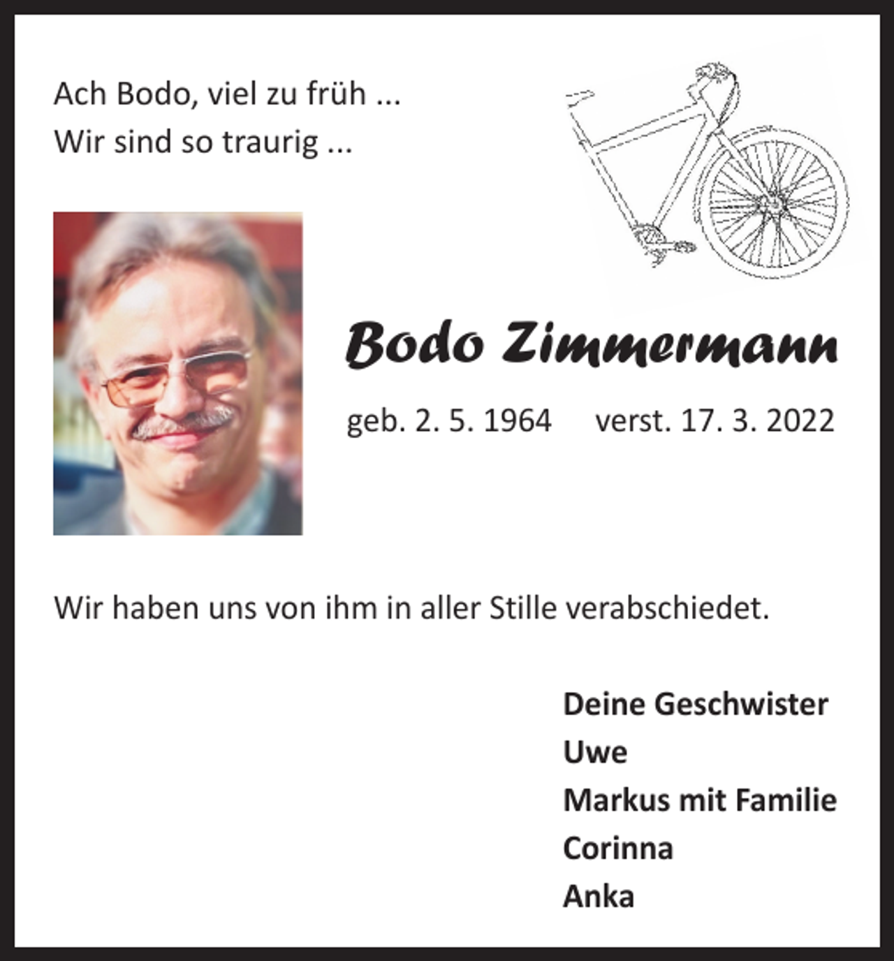 <p>Ach Bodo, viel zu früh ...<br />Wir sind so traurig ...</p><p>Bodo Zimmermann<br />geb. 2. 5. 1964 verst. 17. 3. 2022</p><p>Wir haben uns von ihm in aller Stille verabschiedet.<br />Deine Geschwister<br />Uwe<br />Markus mit Familie<br />Corinna<br />Anka</p>