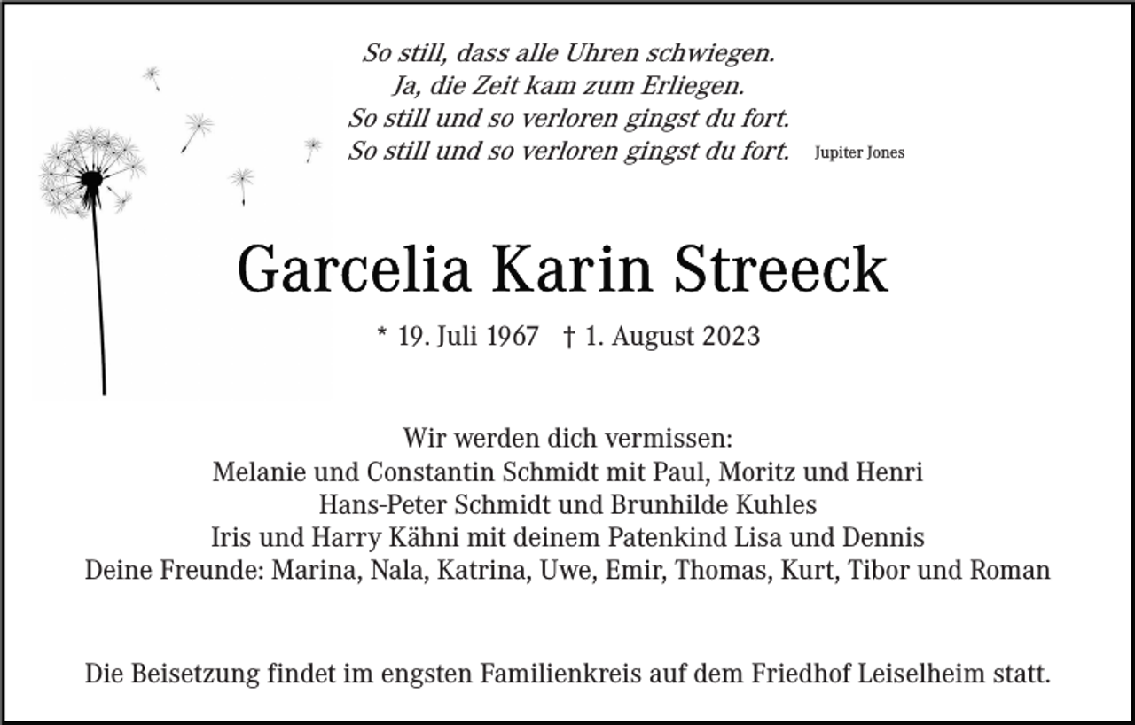 <p>So still, dass alle Uhren schwiegen.<br />Ja, die Zeit kam zum Erliegen.<br />So still und so verloren gingst du fort.<br />So still und so verloren gingst du fort.</p><p>Jupiter Jones</p><p>* 19. Juli 1967 † 1. August 2023<br />Wir werden dich vermissen:<br />Melanie und Constantin Schmidt mit Paul, Moritz und Henri<br />Hans-Peter Schmidt und Brunhilde Kuhles<br />Iris und Harry Kähni mit deinem Patenkind Lisa und Dennis<br />Deine Freunde: Marina, Nala, Katrina, Uwe, Emir, Thomas, Kurt, Tibor und Roman</p><p>Die Beisetzung findet im engsten Familienkreis auf dem Friedhof Leiselheim statt.</p>