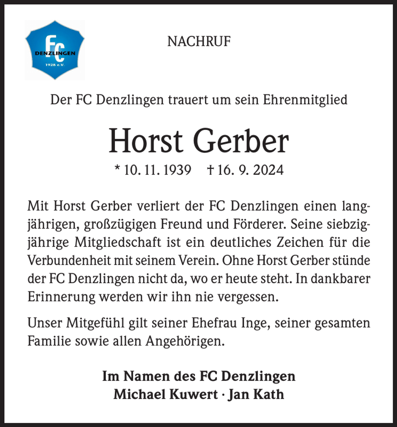 <p>NACHRUF</p><p>Der FC Denzlingen trauert um sein Ehrenmitglied</p><p>Horst Gerber<br />* 10. 11. 1939</p><p>† 16. 9. 2024</p><p>Mit Horst Gerber verliert der FC Denzlingen einen langjährigen, großzügigen Freund und Förderer. Seine siebzigjährige Mitgliedschaft ist ein deutliches Zeichen für die<br />Verbundenheit mit seinem Verein. Ohne Horst Gerber stünde<br />der FC Denzlingen nicht da, wo er heute steht. In dankbarer<br />Erinnerung werden wir ihn nie vergessen.<br />Unser Mitgefühl gilt seiner Ehefrau Inge, seiner gesamten<br />Familie sowie allen Angehörigen.<br />Im Namen des FC Denzlingen<br />Michael Kuwert · Jan Kath</p>