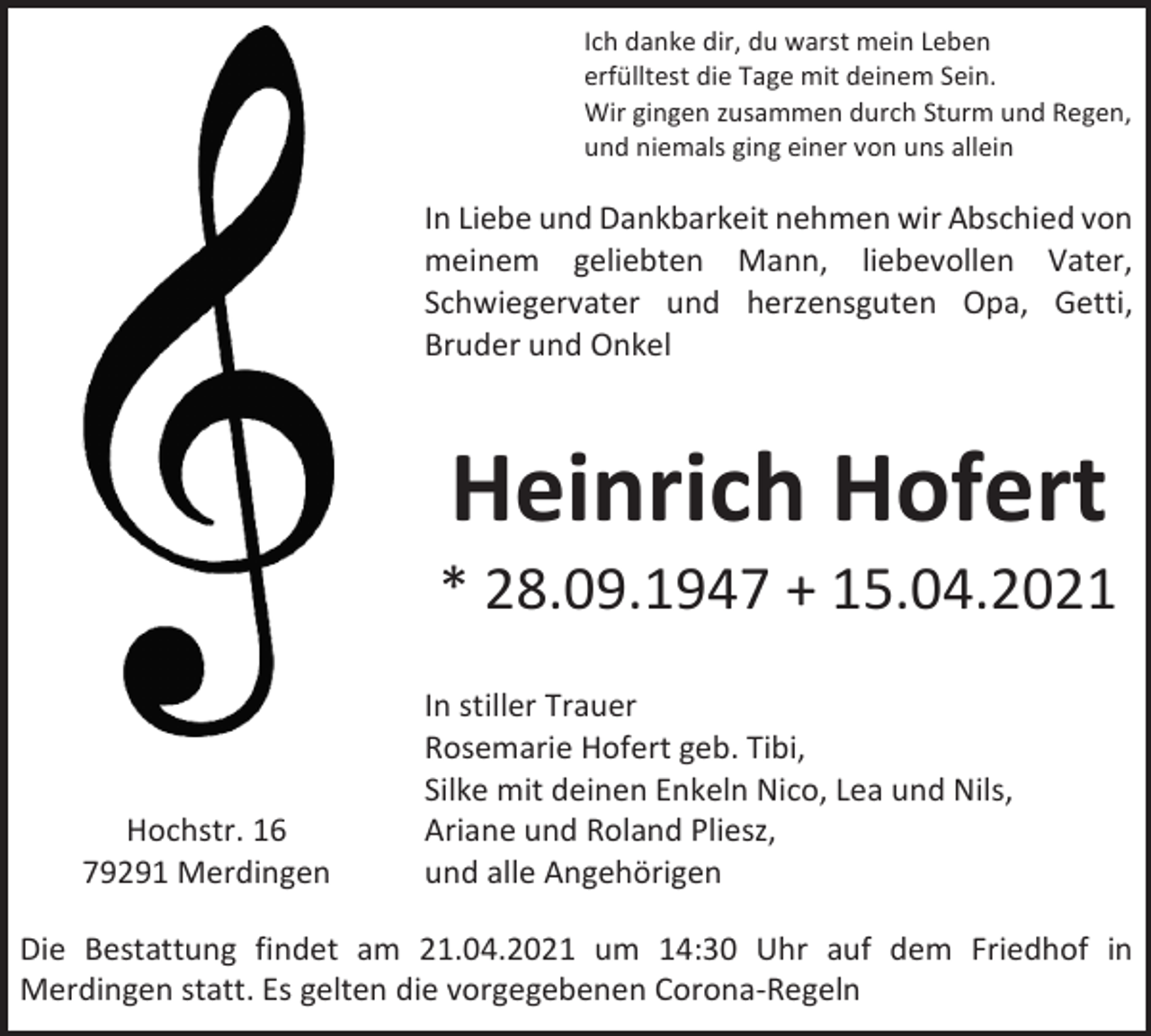 <p>Ich danke dir, du warst mein Leben<br />erfülltest die Tage mit deinem Sein.<br />Wir gingen zusammen durch Sturm und Regen,<br />und niemals ging einer von uns allein</p><p>In Liebe und Dankbarkeit nehmen wir Abschied von<br />meinem geliebten Mann, liebevollen Vater,<br />Schwiegervater und herzensguten Opa, Getti,<br />Bruder und Onkel</p><p>Heinrich Hofert<br />* 28.09.1947 + 15.04.2021</p><p>Hochstr. 16<br />79291 Merdingen</p><p>In stiller Trauer<br />Rosemarie Hofert geb. Tibi,<br />Silke mit deinen Enkeln Nico, Lea und Nils,<br />Ariane und Roland Pliesz,<br />und alle Angehörigen</p><p>Die Bestattung findet am 21.04.2021 um 14:30 Uhr auf dem Friedhof in<br />Merdingen statt. Es gelten die vorgegebenen Corona-Regeln</p>