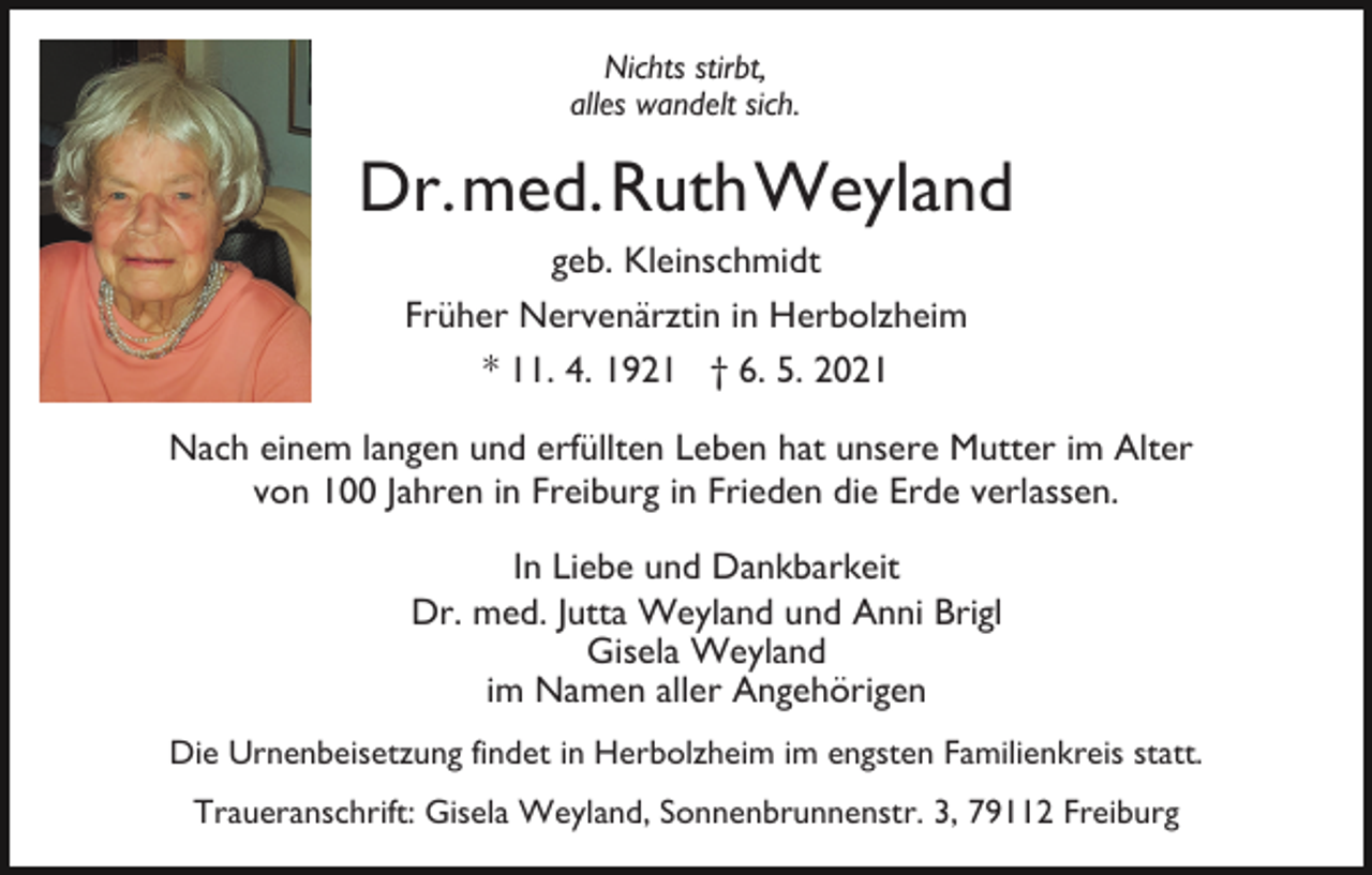 <p>Nichts stirbt,<br />alles wandelt sich.</p><p>Dr.med.RuthWeyland<br />geb. Kleinschmidt<br />Früher Nervenärztin in Herbolzheim<br />* 11. 4. 1921 † 6. 5. 2021<br />Nach einem langen und erfüllten Leben hat unsere Mutter im Alter<br />von 100 Jahren in Freiburg in Frieden die Erde verlassen.<br />In Liebe und Dankbarkeit<br />Dr. med. Jutta Weyland und Anni Brigl<br />Gisela Weyland<br />im Namen aller Angehörigen<br />Die Urnenbeisetzung findet in Herbolzheim im engsten Familienkreis statt.<br />Traueranschrift: Gisela Weyland, Sonnenbrunnenstr. 3, 79112 Freiburg</p>