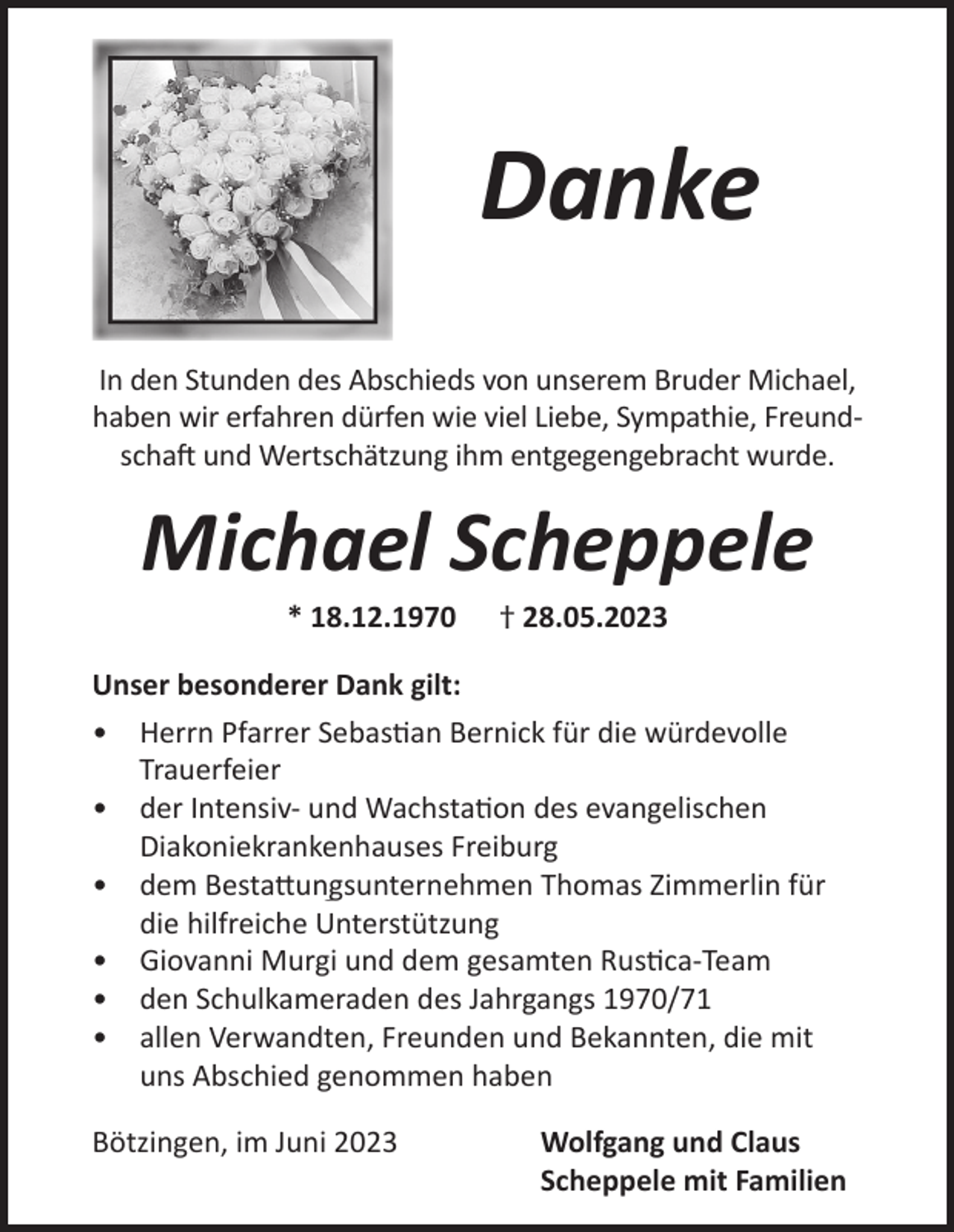 <p>Danke<br />In<br />Inden<br />denStunden<br />Stundendes<br />desAbschieds<br />Abschiedsvon<br />vonunserem<br />unseremBruder<br />BruderMichael,<br />Michael,<br />haben<br />habenwir<br />wirerfahren<br />erfahrendürfen<br />dürfenwie<br />wieviel<br />vielLiebe,<br />Liebe,Sympathie,<br />Sympathie,FreundFreundschaft<br />schaftund<br />undWertschätzung<br />Wertschätzungihm<br />ihmentgegengebracht<br />entgegengebrachtwurde.<br />wurde.</p><p>Michael Scheppele<br />**18.12.1970<br />18.12.1970</p><p>††28.05.2023<br />28.05.2023</p><p>Unser<br />Unserbesonderer<br />besondererDank<br />Dankgilt:<br />gilt:<br />•• Herrn<br />HerrnPfarrer<br />PfarrerSebastian<br />SebastianBernick<br />Bernickfür<br />fürdie<br />diewürdevolle<br />würdevolle<br />Trauerfeier<br />Trauerfeier<br />•• der<br />derIntensivIntensiv-und<br />undWachstation<br />Wachstationdes<br />desevangelischen<br />evangelischen<br />Diakoniekrankenhauses<br />DiakoniekrankenhausesFreiburg<br />Freiburg<br />•• dem<br />demBestattungsunternehmen<br />BestattungsunternehmenThomas<br />ThomasZimmerlin<br />Zimmerlinfür<br />für<br />die<br />die hilfreiche<br />hilfreicheUnterstützung<br />Unterstützung<br />•• Giovanni<br />GiovanniMurgi<br />Murgiund<br />unddem<br />demgesamten<br />gesamtenRustica-Team<br />Rustica-Team<br />•• den<br />denSchulkameraden<br />Schulkameradendes<br />desJahrgangs<br />Jahrgangs1970/7970/71<br />•• allen<br />allenVerwandten,<br />Verwandten,Freunden<br />Freundenund<br />undBekannten,<br />Bekannten,die<br />diemit<br />mit<br />uns<br />unsAbschied<br />Abschiedgenommen<br />genommenhaben<br />haben<br />Bötzingen,<br />Bötzingen,im<br />imJuni<br />Juni</p><p>Wolfgang<br />Wolfgangund<br />undClaus<br />Claus<br />Scheppele<br />Scheppelemit<br />mitFamilien<br />Familien</p>