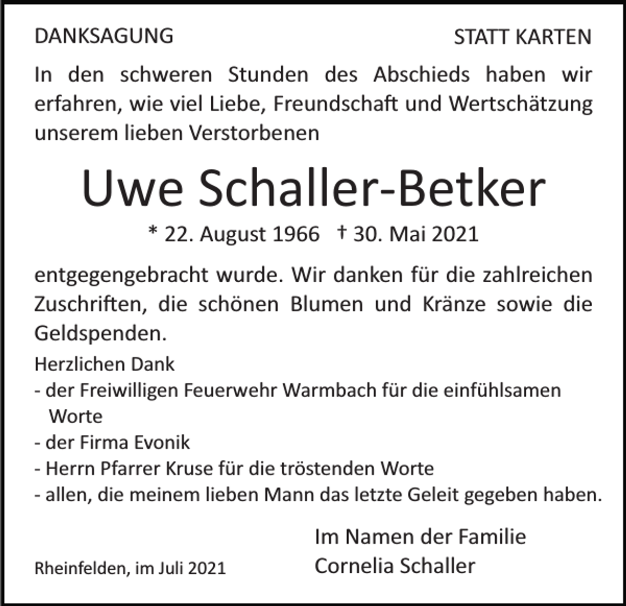 <p>DANKSAGUNG</p><p>STATT KARTEN</p><p>In den schweren Stunden des Abschieds haben wir<br />erfahren, wie viel Liebe, Freundscha� und Wertschätzung<br />unserem lieben Verstorbenen</p><p>Uwe Schaller­Betker<br />* 22. August 1966 † 30. Mai 2021<br />entgegengebracht wurde. Wir danken für die zahlreichen<br />Zuschri�en, die schönen Blumen und Kränze sowie die<br />Geldspenden.<br />Herzlichen Dank<br />­ der Freiwilligen Feuerwehr Warmbach für die einfühlsamen<br />Worte<br />­ der Firma Evonik<br />­ Herrn Pfarrer Kruse für die tröstenden Worte<br />­ allen, die meinem lieben Mann das letzte Geleit gegeben haben.</p><p>Rheinfelden, im Juli 2021</p><p>Im Namen der Familie<br />Cornelia Schaller</p>