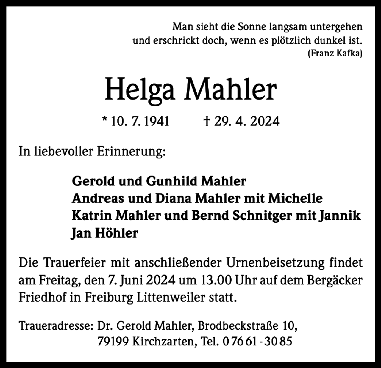 <p>Man sieht die Sonne langsam untergehen<br />und erschrickt doch, wenn es plötzlich dunkel ist.<br />(Franz Kafka)</p><p>Helga Mahler<br />* 10. 7. 1941</p><p>† 29. 4. 2024</p><p>In liebevoller Erinnerung:<br />Gerold und Gunhild Mahler<br />Andreas und Diana Mahler mit Michelle<br />Katrin Mahler und Bernd Schnitger mit Jannik<br />Jan Höhler<br />Die Trauerfeier mit anschließender Urnenbeisetzung findet<br />am Freitag, den 7. Juni 2024 um 13.00 Uhr auf dem Bergäcker<br />Friedhof in Freiburg Littenweiler statt.<br />Traueradresse: D<br />r. Gerold Mahler, Brodbeckstraße 10,<br />79199 Kirchzarten, Tel. 0 71 - 30 85</p>
