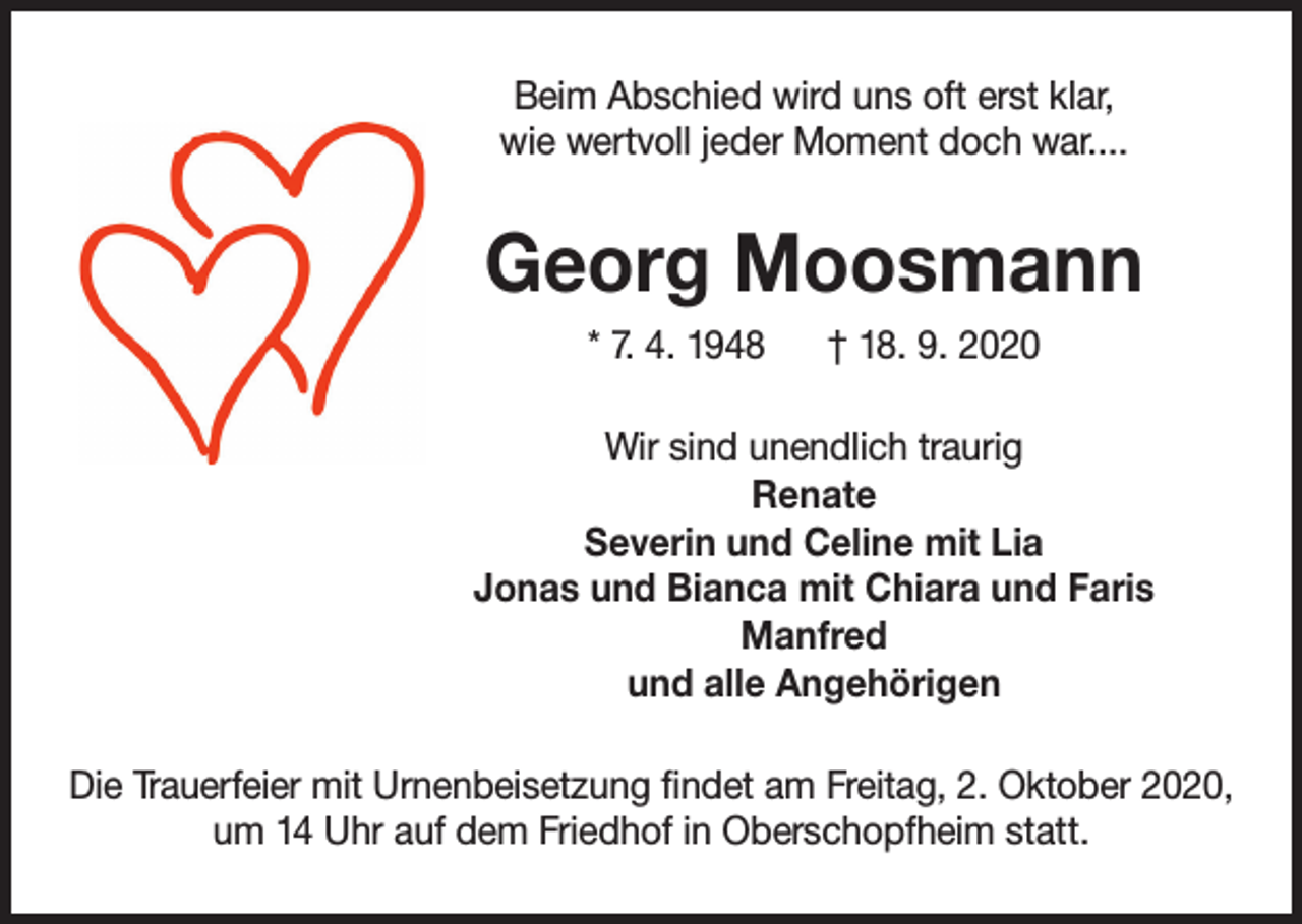 <p>Beim Abschied wird uns oft erst klar,<br />wie wertvoll jeder Moment doch war....</p><p>Georg Moosmann<br />* 7. 4. 1948</p><p>† 18. 9. 2020</p><p>Wir sind unendlich traurig<br />Renate<br />Severin und Celine mit Lia<br />Jonas und Bianca mit Chiara und Faris<br />Manfred<br />und alle Angehörigen<br />Die Trauerfeier mit Urnenbeisetzung findet am Freitag, 2. Oktober 2020,<br />um 14 Uhr auf dem Friedhof in Oberschopfheim statt.</p>